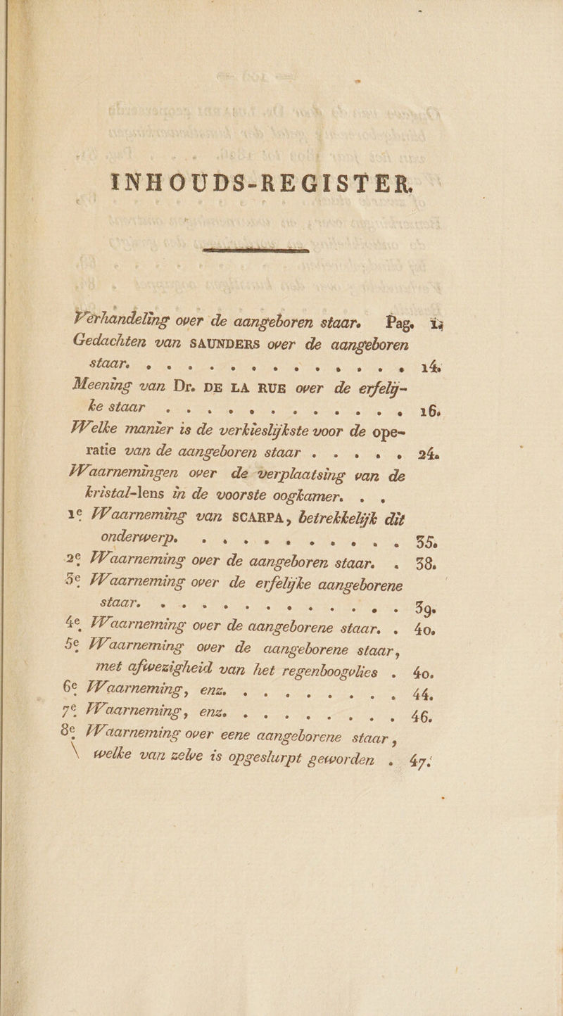 INHOUDS-REGISTER, Pa Verhandeling over de aangeboren staar. Pag, Gedachten van SAUNDERS over de aangeboren SEN eee eee ne ae Meening van Dr. DE LA RUE over de erfely- RL Welke manier is de verkieslijkste voor de ope- ratie van de aangeboren staar . . . « « Waarnemingen over de verplaatsing van de kristal-lens in de voorste oogkamer. . . 1€ Waarneming van SCARPA, betrekkelijk dit OOST De ee dei 2e Wi aarneming over de aangeboren staar. . 5e Waarneming over de erfelijke aangeborene NOR ee one ns Ve 4e Waarneming over de aangeborene staar. . 5e Waarneming over de aangeborene staar, met afwezigheid van het regenboogvlies . BMEM Cha Ve ee 0 Baer Veha ae 8e Waarneming over eene aangeborene staar, \ welke van zelve is opgeslurpt geworden …