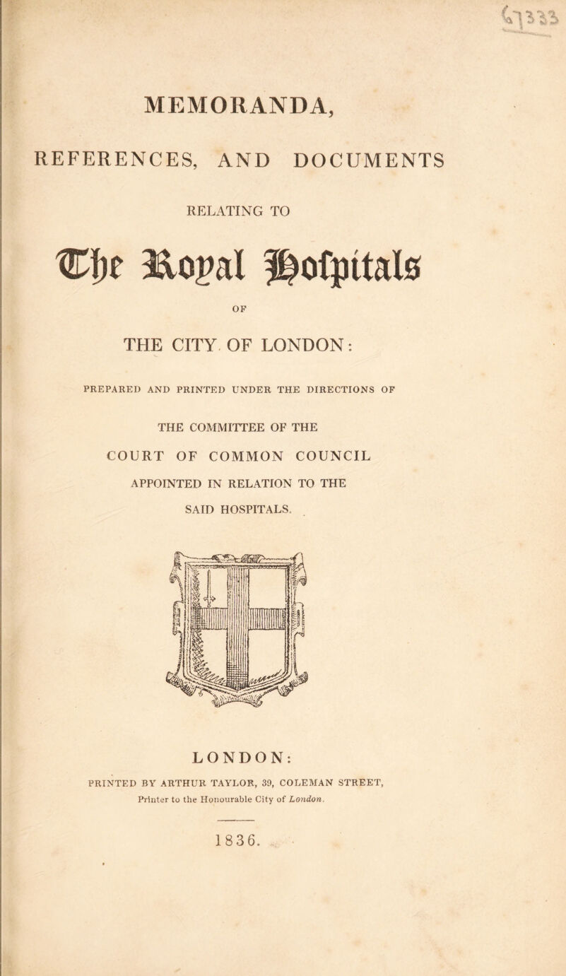 / 'a 1,111 MEMORANDA, REFERENCES, AND DOCUMENTS RELATING TO 3Aoj>al ^ofmtate OF THE CITY OF LONDON: PREPARED AND PRINTED UNDER THE DIRECTIONS OF THE COMMITTEE OF THE COURT OF COMMON COUNCIL APPOINTED IN RELATION TO THE SAID HOSPITALS, LONDON: PRINTED BY ARTHUR TAYLOR, 39, COLEMAN STREET, Printer to the Honourable City of London.