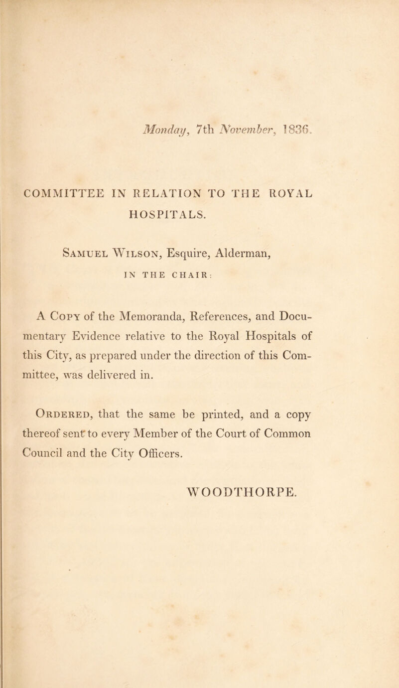 Monday, 7th November, 1836. COMMITTEE IN RELATION TO THE ROYAL HOSPITALS. Samuel Wilson, Esquire, Alderman, IN THE CHAIR: A Copy of the Memoranda, References, and Docu¬ mentary Evidence relative to the Royal Hospitals of this City, as prepared under the direction of this Com¬ mittee, was delivered in. Ordered, that the same be printed, and a copy thereof sent to every Member of the Court of Common Council and the City Officers. WOODTHORPE.