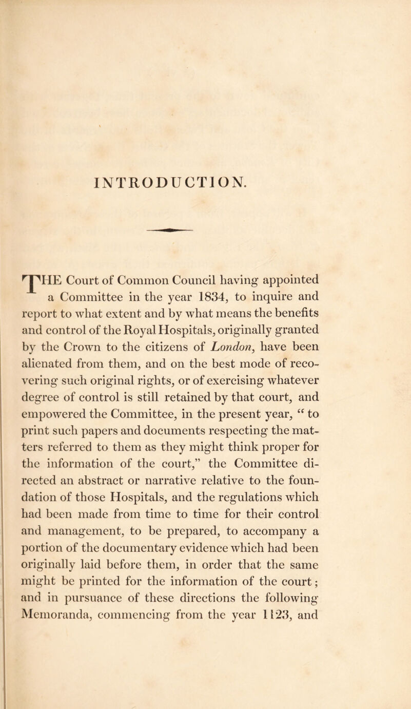 INTRODUCTION. rT'HE Court of Common Council having appointed a Committee in the year 1834, to inquire and report to what extent and by what means the benefits and control of the Royal Hospitals, originally granted by the Crown to the citizens of London, have been alienated from them, and on the best mode of reco¬ vering such original rights, or of exercising whatever degree of control is still retained by that court, and empowered the Committee, in the present year, “ to print such papers and documents respecting the mat¬ ters referred to them as they might think proper for the information of the court,” the Committee di¬ rected an abstract or narrative relative to the foun- dation of those Hospitals, and the regulations which had been made from time to time for their control and management, to be prepared, to accompany a portion of the documentary evidence which had been originally laid before them, in order that the same might be printed for the information of the court; and in pursuance of these directions the following Memoranda, commencing from the year 1123, and