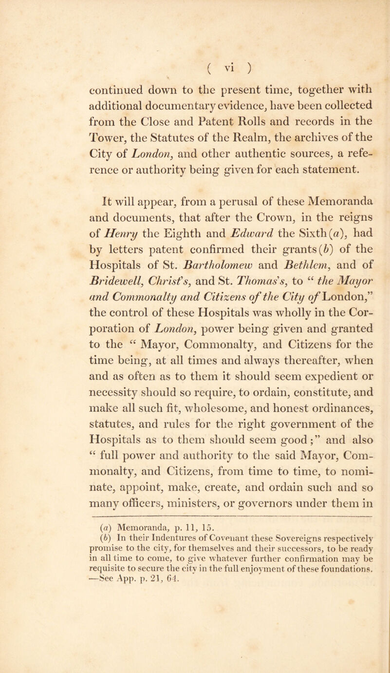 continued down to the present time, together with additional documentary evidence, have been collected from the Close and Patent Rolls and records in the Tower, the Statutes of the Realm, the archives of the City of London, and other authentic sources, a refe¬ rence or authority being given for each statement. It will appear, from a perusal of these Memoranda and documents, that after the Crown, in the reigns of Henry the Eighth and Edward the Sixth (a), had by letters patent confirmed their grants {b) of the Hospitals of St. Bartholomew and Bethlcm, and of Bridewell, Christ's, and St. Thomas's, to “ the Mayor and Commonalty and Citizens of the City o/* London,” the control of these Hospitals was wholly in the Cor¬ poration of London, power being given and granted to the u Mayor, Commonalty, and Citizens for the time being, at all times and always thereafter, when and as often as to them it should seem expedient or necessity should so require, to ordain, constitute, and make all such fit, wholesome, and honest ordinances, statutes, and rules for the right government of the Hospitals as to them should seem good ; ” and also “ full power and authority to the said Mayor, Com¬ monalty, and Citizens, from time to time, to nomi¬ nate, appoint, make, create, and ordain such and so many officers, ministers, or governors under them in (а) Memoranda, p. 11, 15. (б) In their Indentures of Covenant these Sovereigns respectively promise to the city, for themselves and their successors, to be ready in all time to come, to give whatever further confirmation may be requisite to secure the city in the full enjoyment of these foundations. —See App. p. 21, Gd,