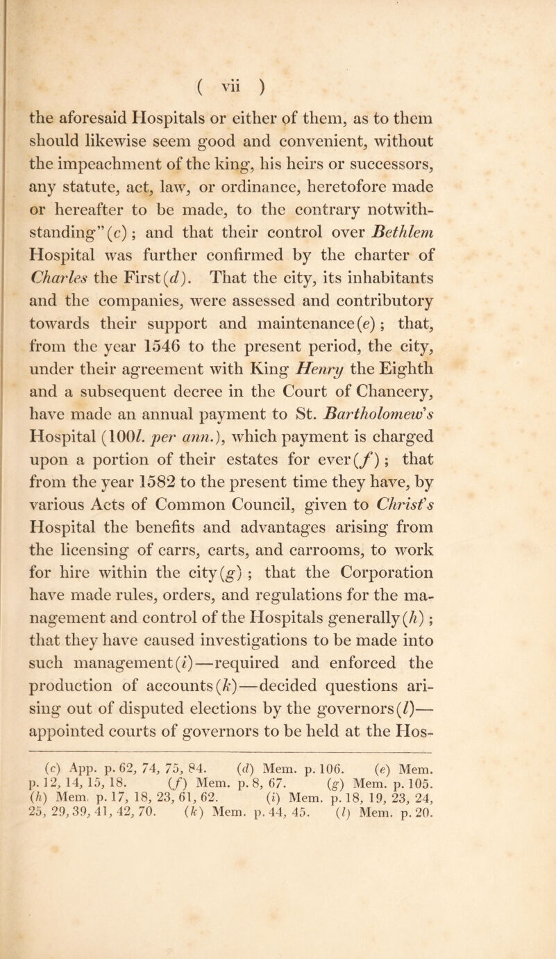 the aforesaid Hospitals or either of them, as to them should likewise seem good and convenient, without the impeachment of the king, his heirs or successors, any statute, act, law, or ordinance, heretofore made or hereafter to be made, to the contrary notwith¬ standing” (c); and that their control over Bethlem Hospital was further confirmed by the charter of Charles the First (d). That the city, its inhabitants and the companies, were assessed and contributory towards their support and maintenance (e); that, from the year 1546 to the present period, the city, under their agreement with King Henry the Eighth and a subsequent decree in the Court of Chancery, have made an annual payment to St. Bartholomeiv s Hospital (100/. per arm.), which payment is charged upon a portion of their estates for ever (f); that from the year 1582 to the present time they have, by various Acts of Common Council, given to Christ's Hospital the benefits and advantages arising from the licensing of earrs, carts, and carrooms, to work for hire within the city(g) ; that the Corporation have made rules, orders, and regulations for the ma¬ nagement and control of the Hospitals generally (h); that they have caused investigations to be made into such management (/)—required and enforced the production of accounts (ft)—decided questions ari¬ sing out of disputed elections by the governors (/)—- appointed courts of governors to be held at the Hos- (c) App. p. 62, 74, 75, 84. (d) Mem. p.106. (e) Mem. p. 12, 14, 15, 18. (/) Mem. p. 8, 67. (g) Mem. p. 105. (h) Mem, p. 17, 18, 23, 61, 62. (i) Mem. p. 18, 19, 23, 24, 25,29,39, 41,42, 70. (k) Mem. p.44, 45. (1) Mem. p. 20.
