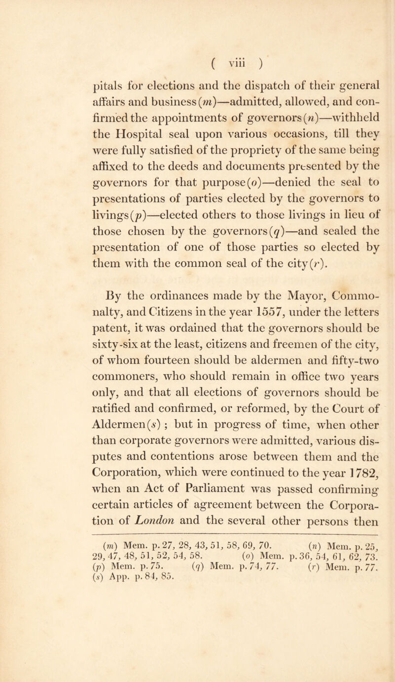 pitals for elections and the dispatch of their general affairs and business (m)—admitted, allowed, and con¬ firmed the appointments of governors (n)—withheld the Hospital seal upon various occasions, till they were fully satisfied of the propriety of the same being affixed to the deeds and documents presented by the governors for that purpose (o)—denied the seal to presentations of parties elected by the governors to livings (p)—-elected others to those livings in lieu of those chosen by the governors (q)— and sealed the presentation of one of those parties so elected by them with the common seal of the city(r). By the ordinances made by the Mayor, Commo¬ nalty, and Citizens in the year 1557, under the letters patent, it was ordained that the governors should be sixty-six at the least, citizens and freemen of the city, of whom fourteen should be aldermen and fifty-two commoners, who should remain in office two years only, and that all elections of governors should be ratified and confirmed, or reformed, by the Court of Aldermen (s) ; but in progress of time, when other than corporate governors were admitted, various dis¬ putes and contentions arose between them and the Corporation, which were continued to the year 1782, when an Act of Parliament was passed confirming certain articles of agreement between the Corpora¬ tion of London and the several other persons then (m) Mem. p. 27, 28, 43, 51, 58, 69, 70. (n) Mem. p. 25, 29, 47, 48, 51, 52, 54, 58. (o) Mem. p.36, 54, 61, 62, 73. (p) Mem. p. 75. (q) Mem. p. 74, 77. (r) Mem. p. 77. (s) App. p. 84, 85.