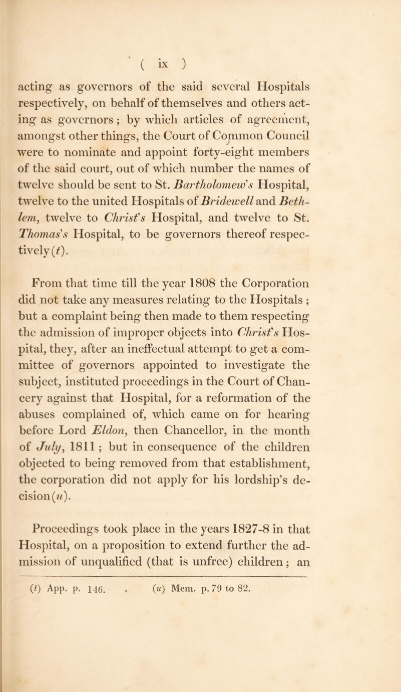 acting as governors of the said several Hospitals respectively, on behalf of themselves and others act¬ ing as governors; by which articles of agreement, amongst other things, the Court of Common Council were to nominate and appoint forty-eight members of the said court, out of which number the names of twelve should be sent to St. Bartholomew s Hospital, twelve to the united Hospitals of Bridewell and Beth- lem, twelve to Christ's Hospital, and twelve to St. Thomas's Hospital, to be governors thereof respec¬ tively (t). From that time till the year 1808 the Corporation did not take any measures relating to the Hospitals ; but a complaint being then made to them respecting the admission of improper objects into Christ's Hos¬ pital, they, after an ineffectual attempt to get a com¬ mittee of governors appointed to investigate the subject, instituted proceedings in the Court of Chan¬ cery against that Hospital, for a reformation of the abuses complained of, which came on for hearing before Lord Eldon, then Chancellor, in the month of July, 1811 ; but in consequence of the children objected to being removed from that establishment, the corporation did not apply for his lordship’s de¬ cision (u). Proceedings took place in the years 1827-8 in that Hospital, on a proposition to extend further the ad¬ mission of unqualified (that is unfree) children; an (0 App. p. 146. (u) Mem. p. 79 to 82.