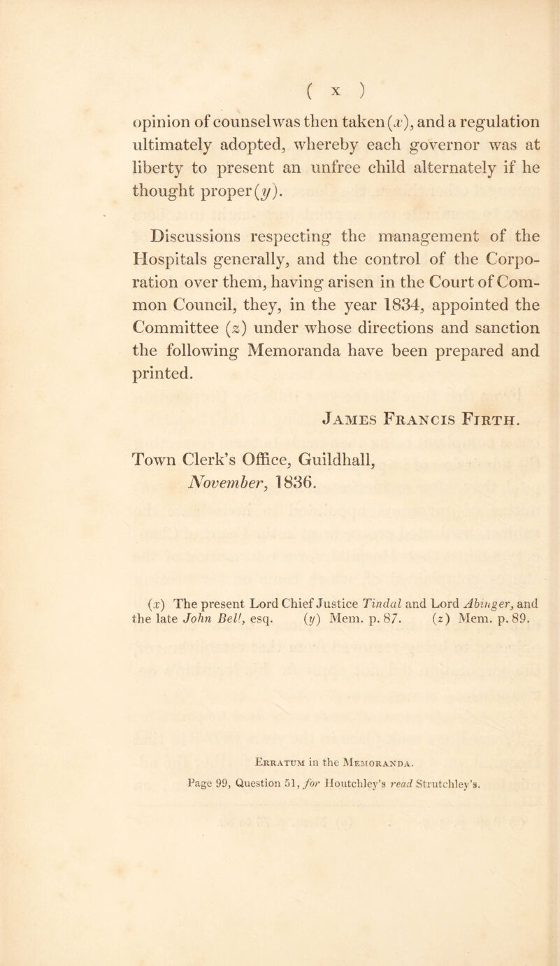 opinion of counsel was then taken (x), and a regulation ultimately adopted, whereby each governor was at liberty to present an unfree child alternately if he thought proper (y). Discussions respecting the management of the Hospitals generally, and the control of the Corpo¬ ration over them, having arisen in the Court of Com¬ mon Council, they, in the year 1834, appointed the Committee (2) under whose directions and sanction the following Memoranda have been prepared and printed. James Francis Firth. Town Clerk’s Office, Guildhall, November, 1836. (:r) The present Lord Chief Justice Tindal and Lord Abiuger, and the late John Bell, esq. (y) Mem. p. 87. (z) Mem. p. 89. Erratum in the Memoranda. Page 99, Question 51, for Houtcliley’s read Strutchley’s.