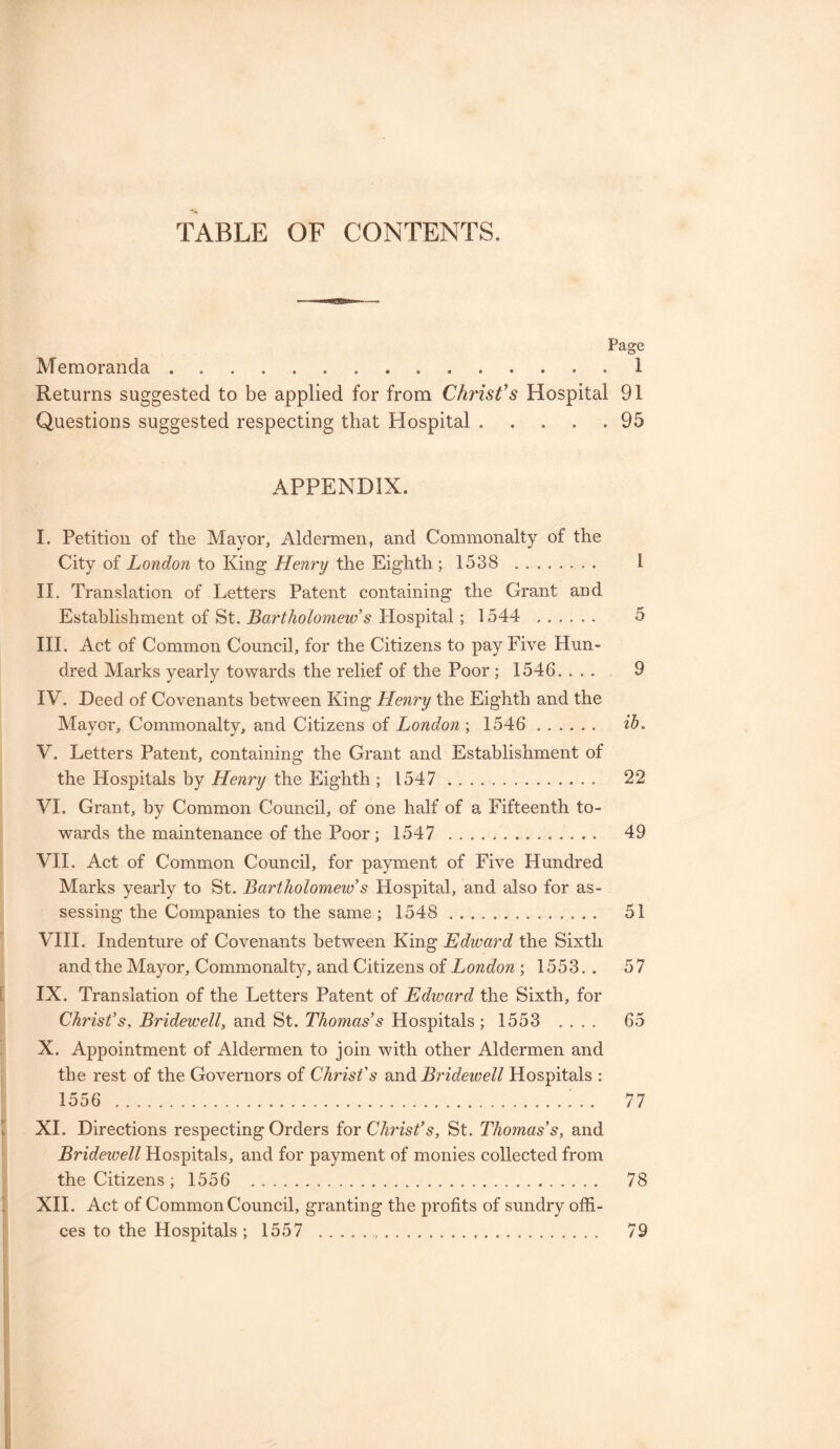 TABLE OF CONTENTS. Page Memoranda.. . 1 Returns suggested to be applied for from Chi'istfs Hospital 91 Questions suggested respecting that Hospital.95 APPENDIX. I. Petition of the Mayor, Aldermen, and Commonalty of the City of London to King Henry the Eighth; 1538 . I II. Translation of Letters Patent containing the Grant and Establishment of St. Bartholomew s Hospital ; 1544 . 5 III. Act of Common Council, for the Citizens to pay Five Hun¬ dred Marks yearly towards the relief of the Poor; 1546. ... 9 IV. Deed of Covenants between King Henry the Eighth and the Mayor, Commonalty, and Citizens of London', 1546 . ib° V. Letters Patent, containing the Grant and Establishment of the Hospitals by Henry the Eighth ; 1547 . .. 22 VI. Grant, by Common Council, of one half of a Fifteenth to¬ wards the maintenance of the Poor; 1547 .. 49 VII. Act of Common Council, for payment of Five Hundred Marks yearly to St. Bartholomew’s Hospital, and also for as¬ sessing the Companies to the same ; 1548 . 51 VIII. Indenture of Covenants between King Edward the Sixth and the Mayor, Commonalty, and Citizens of London ; 1553.. 57 IX. Translation of the Letters Patent of Edward the Sixth, for Christ’s, Bridewell, and St. Thomas’s Hospitals ; 1553 .... 65 X. Appointment of Aldermen to join with other Aldermen and the rest of the Governors of Christ's and Bridewell Hospitals : 1556 .; . . 77 XI. Directions respecting Orders for Christ’s, St. Thomas’s, and Bridewell Hospitals, and for payment of monies collected from the Citizens; 1556 . 78 XII. Act of Common Council, granting the profits of sundry offi¬ ces to the Hospitals; 1557 . 79