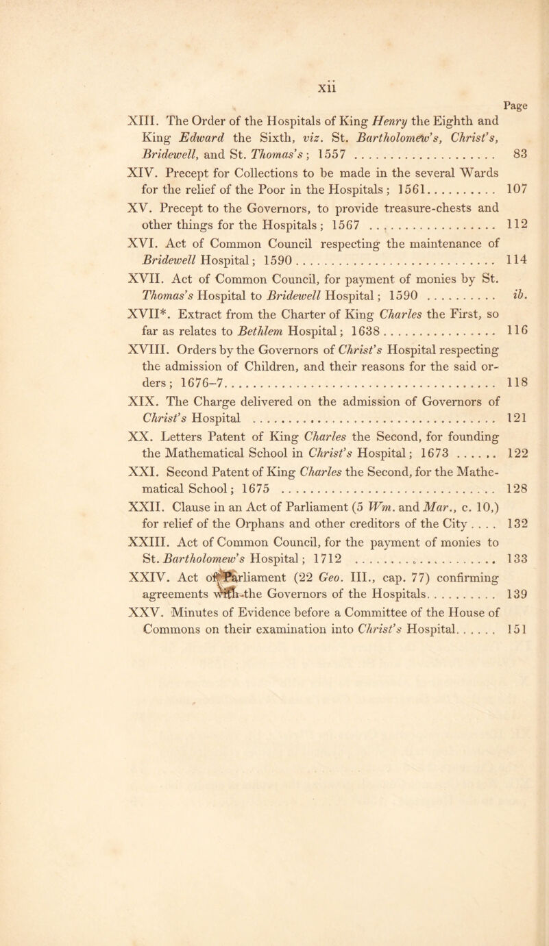 Xll Page XIII. The Order of the Hospitals of King Henry the Eighth and King Edward the Sixth, viz. St. Bartholomews, Christ’s, Bridewell, and St. Thomas’s ; 1557 . 83 XIV. Precept for Collections to be made in the several Wards for the relief of the Poor in the Hospitals ; 1561. 107 XV. Precept to the Governors, to provide treasure-chests and other things for the Hospitals; 1567 . 112 XVI. Act of Common Council respecting the maintenance of Bridewell Hospital; 1590 . 114 XVII. Act of Common Council, for payment of monies by St. Thomas’s Hospital to Bridewell Hospital; 1590 . ib. XVII*. Extract from the Charter of King Charles the First, so far as relates to Bethlem Hospital; 1638 . 116 XVIII. Orders by the Governors of Christ’s Hospital respecting the admission of Children, and their reasons for the said or¬ ders; 1676-7. 118 XIX. The Charge delivered on the admission of Governors of Christ’s Hospital .. 121 XX. Letters Patent of King Charles the Second, for founding the Mathematical School in Christ’s Hospital; 1673 . 122 XXI. Second Patent of King Charles the Second, for the Mathe¬ matical School; 1675 . 128 XXII. Clause in an Act of Parliament (5 Wm. and Mar., c. 10,) for relief of the Orphans and other creditors of the City .... 132 XXIII. Act of Common Council, for the payment of monies to St. Bartholomew’s Hospital; 1712 ... 133 XXIV. Act o#f*arliament (22 Geo. III., cap. 77) confirming agreements wlfftAhe Governors of the Hospitals. 139 XXV. Minutes of Evidence before a Committee of the House of Commons on their examination into Christ’s Hospital.. 151