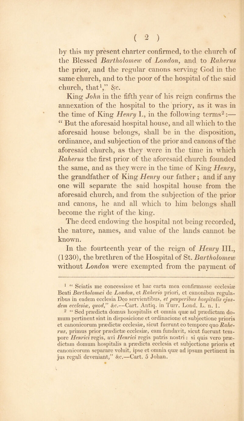 by this my present charter confirmed, to the church of the Blessed Bartholomew of London, and to Raherus the prior, and the regular canons serving God in the same church, and to the poor of the hospital of the said church, that1,” fyc. King John in the fifth year of his reign confirms the annexation of the hospital to the priory, as it was in the time of King Henry L, in the following terms2 :— a But the aforesaid hospital house, and all which to the aforesaid house belongs, shall be in the disposition, ordinance, and subjection of the prior and canons of the aforesaid church, as they were in the time in which Raherus the first prior of the aforesaid church founded the same, and as they were in the time of King Henry, the grandfather of King Henry our father; and if any one will separate the said hospital house from the aforesaid church, and from the subjection of the prior and canons, he and all which to him belongs shall become the right of the king. The deed endowing the hospital not being recorded, the nature, names, and value of the lands cannot be known. In the fourteenth year of the reign of Henry III., (1230), the brethren of the Hospital of St. Bartholomew without London were exempted from the payment of 1 “ Sciatis me concessisse et hac carta mea confiraiasse ecclesiae Beati Bcwtholomai de London, et Raherio priori, et canonibus regula- ribus in eadem ecclesia Deo servientibus, et pauperibus hospitalis ejus- dem ecclesia, quod,” fyc.—Cart. Antiq. in Turr. Lond. L. n. 1. 2 “ Sed prsedicta domus hospitalis et omnia quae ad prsedictam do- mum pertinent sint in disposicione et ordinacione et subjectione prioris et canonicorum prsedictse ecclesise, sicut fuerunt eo tempore quo Rahe¬ rus, primus prior prsedictse ecclesise, earn fundavit, sicut fuerunt tem¬ pore Henrici regis, avi Henrici regis patris nostri: si quis vero prse- dictam domum hospitalis a prsedicta ecclesia et subjectione prioris et canonicorum separare voluit, ipse et omnia quse ad ipsum pertinent in jus regali deveniant,” —Cart. 5 Johan.