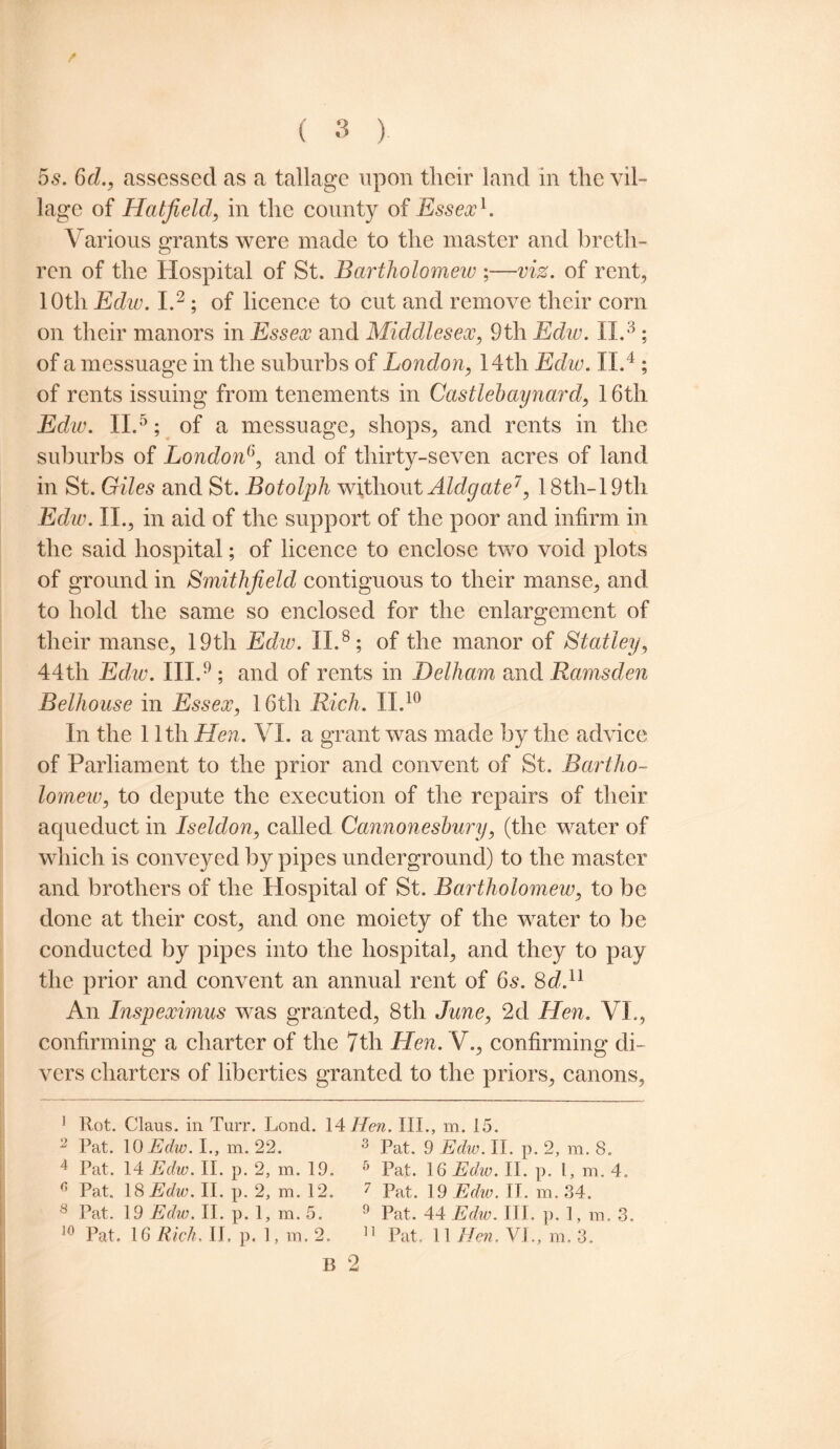 5s. 6d., assessed as a tallage upon tlieir land in the vil¬ lage of Hatfield, in the county of Essex1. Various grants were made to the master and breth¬ ren of the Hospital of St. Bartholomew ;—viz. of rent, lOtli Edw. I.2; of licence to cut and remove their corn on their manors in Essex and Middlesex, 9th Edw. II.8; of a messuage in the suburbs of London, 14th Edw. II.4; of rents issuing from tenements in Castlebaynard, 16th Edw. II.5; of a messuage, shops, and rents in the suburbs of London6, and of thirty-seven acres of land in St. Giles and St. Botolph without Aldgate7, 18th-19th Edw. II., in aid of the support of the poor and infirm in the said hospital; of licence to enclose two void plots of ground in Smithfield contiguous to their manse, and to hold the same so enclosed for the enlargement of their manse, 19th Edw. II.8; of the manor of Stanley, 44th Edw. III.9; and of rents in Delham and Ramsden Belhouse in Essex, 16th Rich. II.10 In the 11th Hen. VI. a grant was made by the advice of Parliament to the prior and convent of St. Bartho- lomew, to depute the execution of the repairs of their aqueduct in Iseldon, called Cannoneshury, (the water of which is conveyed by pipes underground) to the master and brothers of the Hospital of St, Bartholomew, to be done at their cost, and one moiety of the water to be conducted by pipes into the hospital, and they to pay the prior and convent an annual rent of 6s. 8d.u An Inspeximus was granted, 8th June, 2d Hen. VI., confirming a charter of the 7th Hen. V., confirming di¬ vers charters of liberties granted to the priors, canons, 1 Rot. Claus, in Turr. Lond. 14 Hen. III., m. 15. 2 Pat. 10 Edw. I., m. 22. 3 Pat. 9 Edw. II. p. 2, m. 8. 4 Pat. 14 Edw. II. p. 2, m. 19. 5 Pat. 16 Edw. II. p. I, m. 4. n Pat. 18 Edw. II. p. 2, m. 12. 7 Pat. 19 Edw. II. m. 34. 8 Pat. 19 Edw. II. p. 1, m. 5. 9 Pat. 44 Edw. III. p. 1, m. 3. 10 Pat. 16 Rich. II. p. 1, m. 2. 11 Pat. II Hen. VI., m. 3. B 2