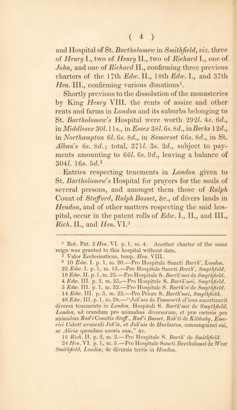 and Hospital of St. Bartholomew in Smithfield, viz. three of Henry I., two of Henry II., two of Richard I., one of John, and one of Richard II., confirming three previous charters of the 17th Edw. II., 18th Ediv. I., and 37th Hen. III., confirming various donations1. Shortly previous to the dissolution of the monasteries by King Henry VIII. the rents of assize and other rents and farms in London and its suburbs belonging to St. Bartholomew's Hospital were worth 292/. 4s. 6d., in Middlesex 301.1 Is., in Essex 38/. 6s. 8c/., inBerks 12d., in Northampton 61. 6s. 8c/., in Somerset 66s. 8c/., in St. Albans 6s. 8c/.; total, 371/. 3s. 2c/., subject to pay¬ ments amounting to 66/. 6s. 9 c/., leaving a balance of 304/. 16s. 5c/.2 Entries respecting tenements in London given to St. Bartholomew's Hospital for prayers for the souls of several persons, and amongst them those of Ralph Count of Stafford, Ralph Basset, 8fc., of divers lands in Hendon, and of other matters respecting the said hos¬ pital, occur in the patent rolls of Edw. I., II., and III., Rich. II., and Hen. VI.3 4 5 1 Rot. Pat. 2 Hen. VI. p. 1, m.4. Another charter of the same reign was granted to this hospital without date. 2 Valor Ecclesiasticus, temp. Hen. VIII. 3 10 Edw. I. p. 1, m. 20.—Pro Hospitale Sancti Barth’, London. 25 Edw. I. p. 1, m. 15.—Pro Hospitale Sancti Barth’, Smythfield. 19 Edw. II. p. 1, m. 23.—Pro Hospitale S. Barth’mei de Smythfield. 4 Edw. III. p. 2, m. 25.—Pro Hospitale S. Barth’mei, Smythfield. 5 Edw. III. p. 1, m. 32.—Pro Hospitale S. Barth’ei de Smythfield. 14 Edw. III. p. 3, m. 22.—Pro Priore S. Barth’mei, Smythfield. 48Edw. III. p. 1, m. 28.—“Joh’nes de Tamworth cl’icus amortizavit diversa tenementa in London, Hospitali S. Barth’mei de Smythfield, London, ad orandum pro animabus diversorum, et prae caeteris pro animabus Rad’i Comitis Staff., Rad’i Basset, Rob’ti de Kildesby, Eme- rici Cokett avunculi Joh’is, et Joh’nis de Harlaston, consanguinei sui, ac Aliciw quondam uxoris suae,” %c. 16 Rich. II. p. 2, m. 2.— Pro Hospitale S. Barth’ de Smithfield. 24 Hen. VI. p. 1, m. 5.—Pro Hospitale Sancti Bartholomei de West Smithfield, London, de diversis terris in Hendon.