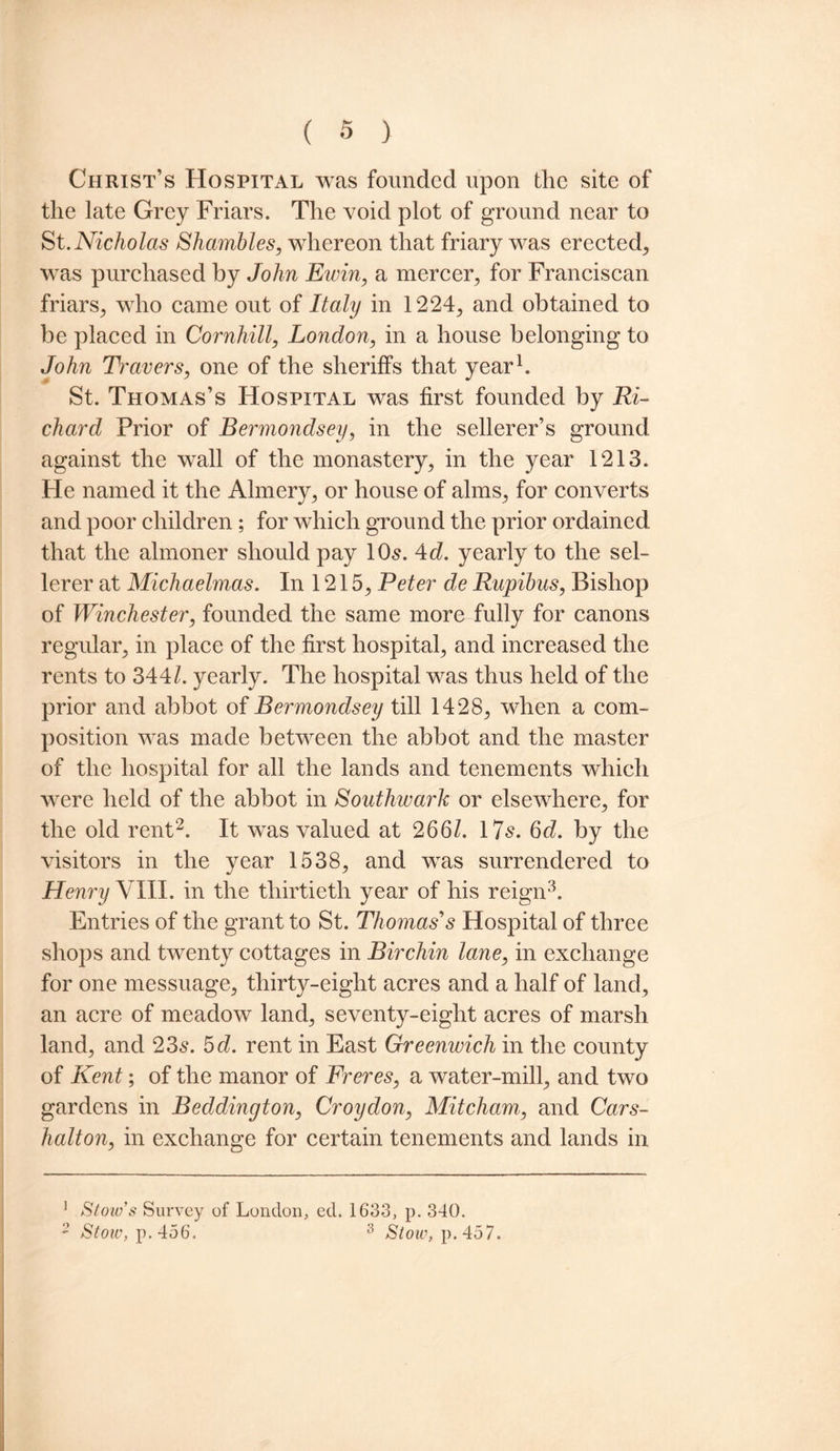 Christ’s Hospital was founded upon the site of the late Grey Friars. The void plot of ground near to St.Nicholas Shambles, whereon that friary was erected, was purchased by John Emin, a mercer, for Franciscan friars, who came out of Italy in 1224, and obtained to be placed in Cornhill, London, in a house belonging to John Travers, one of the sheriffs that year1. St. Thomas’s Hospital was first founded by Ri¬ chard Prior of Bermondsey, in the sellerer’s ground against the wall of the monastery, in the year 1213. He named it the Almery, or house of alms, for converts and poor children; for which ground the prior ordained, that the almoner should pay 10s. 4d. yearly to the sel- lerer at Michaelmas. In 1215, Peter de Rupibus, Bishop of Winchester, founded the same more fully for canons regular, in place of the first hospital, and increased the rents to 344/. yearly. The hospital was thus held of the prior and abbot of Bermondsey till 1428, when a com¬ position was made between the abbot and the master of the hospital for all the lands and tenements which were held of the abbot in Southwark or elsewhere, for the old rent2. It was valued at 266/. 17s, 6d. by the visitors in the vear 1538, and was surrendered to Henry VIII. in the thirtieth year of his reign3. Entries of the grant to St. Thomas’'s Hospital of three shops and twenty cottages in Birchin lane, in exchange for one messuage, thirty-eight acres and a half of land, an acre of meadow land, seventy-eight acres of marsh land, and 23s. 5 d. rent in East Greenwich in the county of Kent; of the manor of Freres, a water-mill, and two gardens in Beddington, Croydon, Mitcham, and Cars- halton, in exchange for certain tenements and lands in 1 Stow’s Survey of London, ed. 1633, p. 340. 2 Stow, p.456. 3 Stow, p.457.