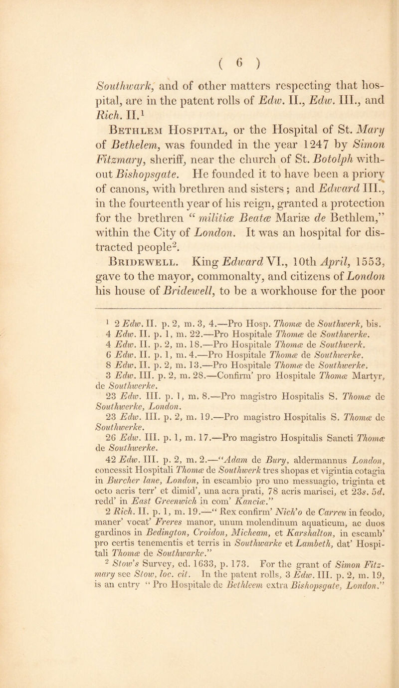 Southwark, and of other matters respecting that hos¬ pital, are in the patent rolls of Edw. II., Edw. III., and Rich. II.1 Bethlem Hospital, or the Hospital of St. Mary of Bethelem, was founded in the year 1247 by Simon Fitzmary, sheriff, near the church of St. Botolph with¬ out Bishopsgate. He founded it to have been a priory of canons, with brethren and sisters; and Edward III., in the fourteenth year of his reign, granted a protection for the brethren “ militia Beata Marine de Bethlem,’ within the City of London. It was an hospital for dis¬ tracted people2. Bridewell. King Edivard VI., 10th April, 1553, gave to the mayor, commonalty, and citizens of London his house of Bridewell, to be a workhouse for the poor 1 2 Edw. II. p. 2, m. 3, 4.—Pro Hosp. Thomce de Southwerk, bis. 4 Ediv. II. p. 1, m. 22.—Pro Hospitale Thomce de Sout/nverke. 4 Edw. II. p. 2, m. 18.—Pro Hospitale Thomce de Southwerk. 6 Edw. II. p. 1, m.4.—Pro Hospitale Thomce de Southwerke. 8 Edw. II. p. 2, m. 13.—Pro Hospitale Thomce de Southiverke. 3 Edw. III. p. 2, m. 28.—Confirm’ pro Hospitale Thomce Martyr, de Southwerke. 23 Edw. III. p. 1, m. 8.—Pro magistro Hospitalis S. Thomce de Southwerke, London. 23 Edw. III. p. 2, m. 19.—Pro magistro Hospitalis S. Thomce de Southwerke. 26 Edw. III. p. 1, m. 17.—Pro magistro Hospitalis Sancti Thomce de Southwerke. 42 Edw. III. p. 2, m. 2.—“Adam de Bury, aldermannus London, concessit Hospitali Thomce de Southwerk tres sliopas et vigintia cotagia in Lurcher lane, London, in escambio pro uno messuagio, triginta et octo acris terr’ et dimid’, una acra prati, 78 acris marisci, et 23s. od. redd’ in East Greenwich in com’ Kancice.” 2 Rich. II. p. 1, m. 19.—“ Rex confirm’ Nich’o de Carreu in feodo, maner’ vocat’ Freres manor, unum molendinimi aquaticum, ac duos gardinos in Bedington, Croidon, Micheam, et Karshalton, in escamb’ pro certis tenements et terns in Southwarke et Lambeth, dat’ Hospi¬ tali Thomce de Southwarke.” 2 Stow’s Survey, ed. 1633, p. 173. For the grant of Simon Fitz¬ mary see Stoiv, loc. cit. In the patent rolls, 3 Edw. III. p. 2, m. 19, is an entry “ Pro Hospitale de Bethleem extra Bishopsgate, London.”
