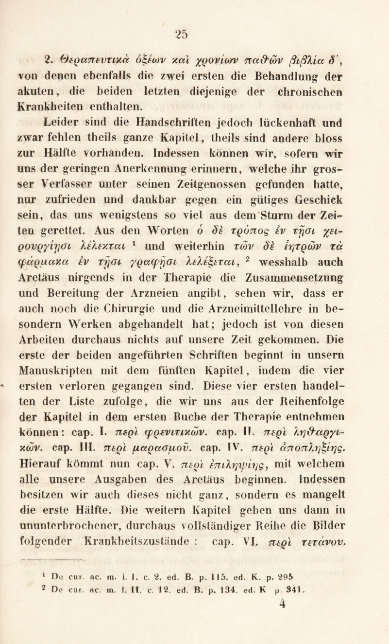 2. (‘JiQcmtVTixa ö&wv xal ygoviorv na&wv ßißlta S , von denen ebenfalls die zwei ersten die Behandlung der akuten, die beiden letzten diejenige der chronischen Krankheiten enthalten. Leider sind die Handschriften jedoch lückenhaft und zwar fehlen theils ganze Kapitel, theils sind andere bloss zur Hälfte vorhanden. Indessen können wir, sofern wir uns der geringen Anerkennung erinnern, welche ihr gros¬ ser Verfasser unter seinen Zeitgenossen gefunden hatte, nur zufrieden und dankbar gegen ein gütiges Geschick sein, das uns wenigstens so viel aus dem Sturm der Zei¬ ten gerettet. Aus den Worten 6 §£ rgonog sv rfjai %ei~ govQyiriGL XeXexrca 1 und weiterhin twv Ss Iy\tqwv rä cpccQuaxct ev rijoi ygacpfjai 2 wesshalb auch Aretäus nirgends in der Therapie die Zusammensetzung und Bereitung der Arzneien angibt, sehen wir, dass er auch noch die Chirurgie und die Arzneimittellehre in be- sondern Werken abgehandelt hat; jedoch ist von diesen Arbeiten durchaus nichts auf unsere Zeit gekommen. Die erste der beiden angeführten Schriften beginnt in unsern Manuskripten mit dem fünften Kapitel, indem die vier * ersten verloren gegangen sind. Diese vier ersten handel¬ ten der Liste zufolge, die wir uns aus der Reihenfolge der Kapitel in dem ersten Buche der Therapie entnehmen können: cap. I. tizq'i (pQevirtxwv. cap. II. ttsqI Xtj&agyi- xcov. cap. III. ntQL piaQaouov. cap. IV. negl ajiOTiXrj^g. Hierauf kömmt nun cap. V. ntgl £mXrjyji?]g, mit welchem alle unsere Ausgaben des Aretäus beginnen. Indessen besitzen wir auch dieses nicht ganz, sondern es mangelt die erste Hälfte. Die weitern Kapitel gehen uns dann in ununterbrochener, durchaus vollständiger Reihe die Bilder folgender Krankheitszustände : cap. VI. tisqI rtravov. 1 De cur. ac. m. 1. I. c. 2. ed. B. p. 115. ed. K. p. 295 2 De cur. ac. in. 1. 11. c. 12. ed. B, p. 134, ed. K p. 341. 4