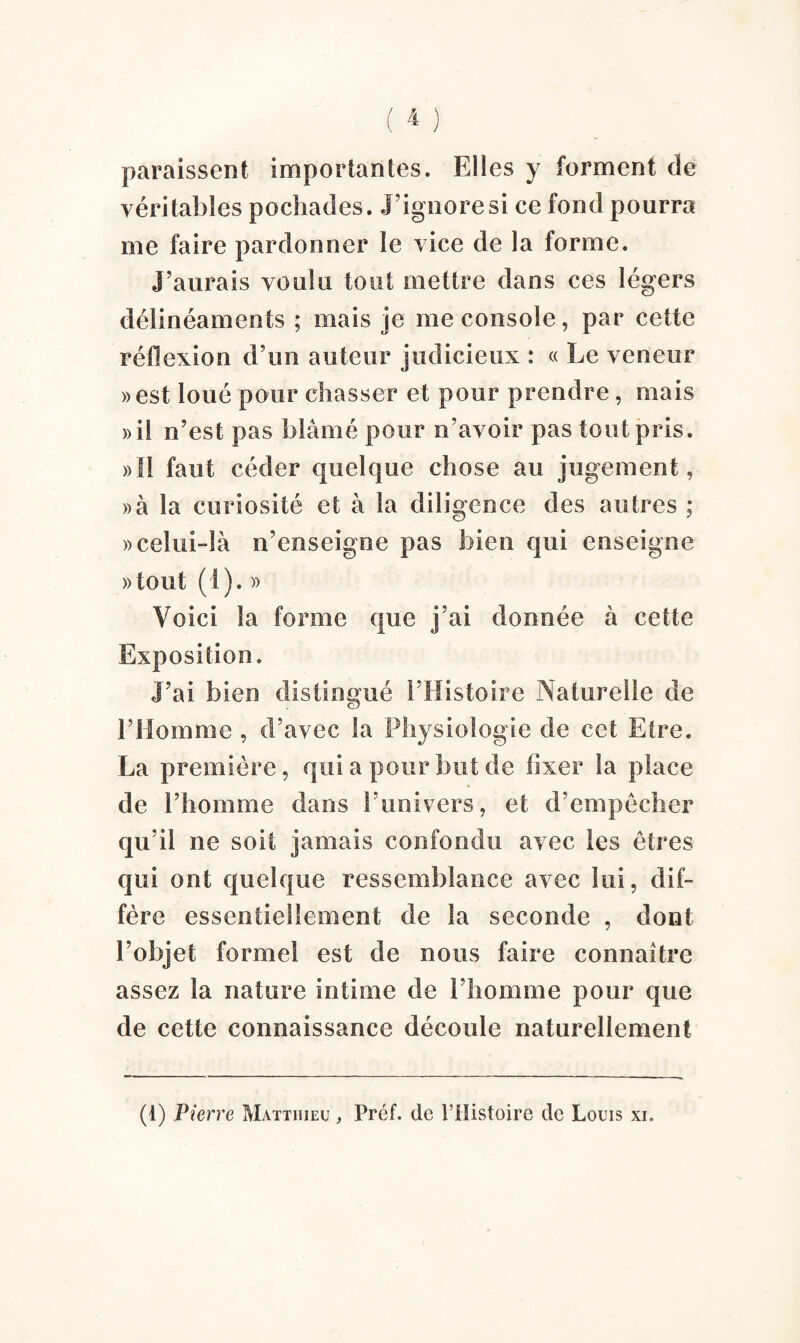 paraissent importantes. Elles y forment de véritables pochades. J’ignore si ce fond pourra me faire pardonner le vice de la forme. J’aurais voulu tout mettre dans ces légers délinéaments ; mais je me console, par cette réflexion d’un auteur judicieux : « Le veneur »est loué pour chasser et pour prendre, mais »il n’est pas blâmé pour n’avoir pas tout pris. »îl faut céder quelque chose au jugement, »à la curiosité et à la diligence des autres ; » celui-là n’enseigne pas bien qui enseigne »tout (1). » Voici la forme que j’ai donnée à cette Exposition. J’ai bien distingué l’Histoire Naturelle de l’Homme , d’avec la Physiologie de cet Etre. La première, qui a pour but de fixer la place de l’homme dans l’univers, et d’empêcher qu’il ne soit jamais confondu avec les êtres qui ont quelque ressemblance avec lui, dif¬ fère essentiellement de la seconde , dont l’objet formel est de nous faire connaître assez la nature intime de l’homme pour que de cette connaissance découle naturellement