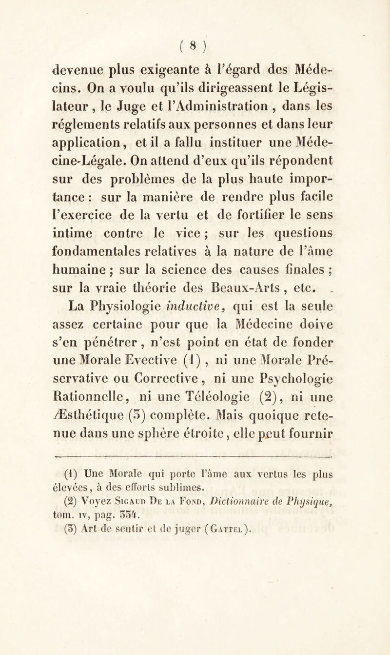 devenue plus exigeante à l’égard des Méde¬ cins. On a voulu qu’ils dirigeassent le Légis¬ lateur , le Juge et l’Administration , dans les réglements relatifs aux personnes et dans leur application, et il a fallu instituer une Méde- cinedLégale. On attend d’eux qu’ils répondent sur des problèmes de la plus haute impor¬ tance : sur la manière de rendre plus facile l’exercice de la vertu et de fortifier le sens intime contre le vice ; sur les questions fondamentales relatives à la nature de l’âme humaine ; sur la science des causes finales ; sur la vraie théorie des Beaux-Arts , etc. . La Physiologie inductive, qui est la seule assez certaine pour que la Médecine doive s’en pénétrer, n’est point en état de fonder une Morale Evective (1) , ni une Morale Pré¬ servatif e ou Corrective , ni une Psychologie Rationnelle, ni une Téléologie (2), ni une Æsthétiquc (5) complète. Mais quoique rete¬ nue dans une sphère étroite, elle peut fournir (1) Une Morale qui porte Famé aux vertus les plus élevées, à des efforts sublimes. (2) Voyez Sigaed De la Foad, Dictionnaire de Physique, tom. iv, pag. 554.