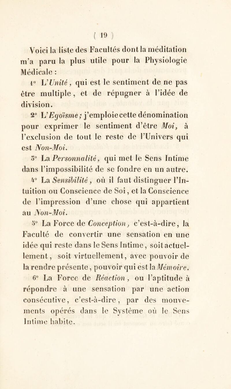 Voici la liste des Facultés dont la méditation m’a paru la plus utile pour la Physiologie Médicale : 1° U Unité, qui est le sentiment de ne pas être multiple , et de répugner à l’idée de division. 2° L'Egoïsme; j’emploie cette dénomination pour exprimer le sentiment d’être Moi, à l’exclusion de tout le reste de l’Univers qui est Non-Moi. 5° La Personnalité, qui met le Sens Intime dans l’impossibilité de se fondre en un autre. 4° La Sensibilité, où il faut distinguer l’In¬ tuition ou Conscience de Soi, et la Conscience de l’impression d’une chose qui appartient au Non-Moi. 5° La Force de Conception, c’est-à-dire, la Faculté de convertir une sensation en une idée qui reste dans le Sens Intime, soit actuel¬ lement, soit virtuellement, avec pouvoir de la rendre présente, pouvoir qui est la Mémoire. 6° La Force de Réaction, ou l’aptitude à répondre à une sensation par une action consécutive, c’est-à-dire, par des mouve¬ ments opérés dans le Système où le Sens Intime habite.