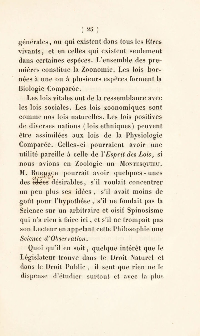 générales, ou qui existent dans tous les Etres vivants, et en celles qui existent seulement dans certaines espèces. L’ensemble des pre¬ mières constitue la Zoonomie. Les lois bor¬ nées à une ou à plusieurs espèces forment la Biologie Comparée, Les lois vitales ont de la ressemblance avec les lois sociales. Les lois zoonomiques sont comme nos lois naturelles. Les lois positives de diverses nations (lois ethniques) peuvent être assimilées aux lois de la Physiologie Comparée. Celles-ci pourraient avoir une utilité pareille à celle de Y Esprit des Lois, si nous avions en Zoologie un Montesquieu. M. Bue^ch pourrait avoir quelques-unes des ifô-ées désirables, s’il voulait concentrer un peu plus ses idées , s’il avait moins de goût pour l’hypothèse , s’il ne fondait pas la Science sur un arbitraire et oisif Spinosisme qui n’a rien à faire ici, et s’il ne trompait pas son Lecteur en appelant cette Philosophie une Science d’Observation. Quoi qu’il en soit, quelque intérêt que le Législateur trouve dans le Droit Naturel et dans le Droit Public , il sent que rien ne le dispense d’étudier surtout et avec la plus