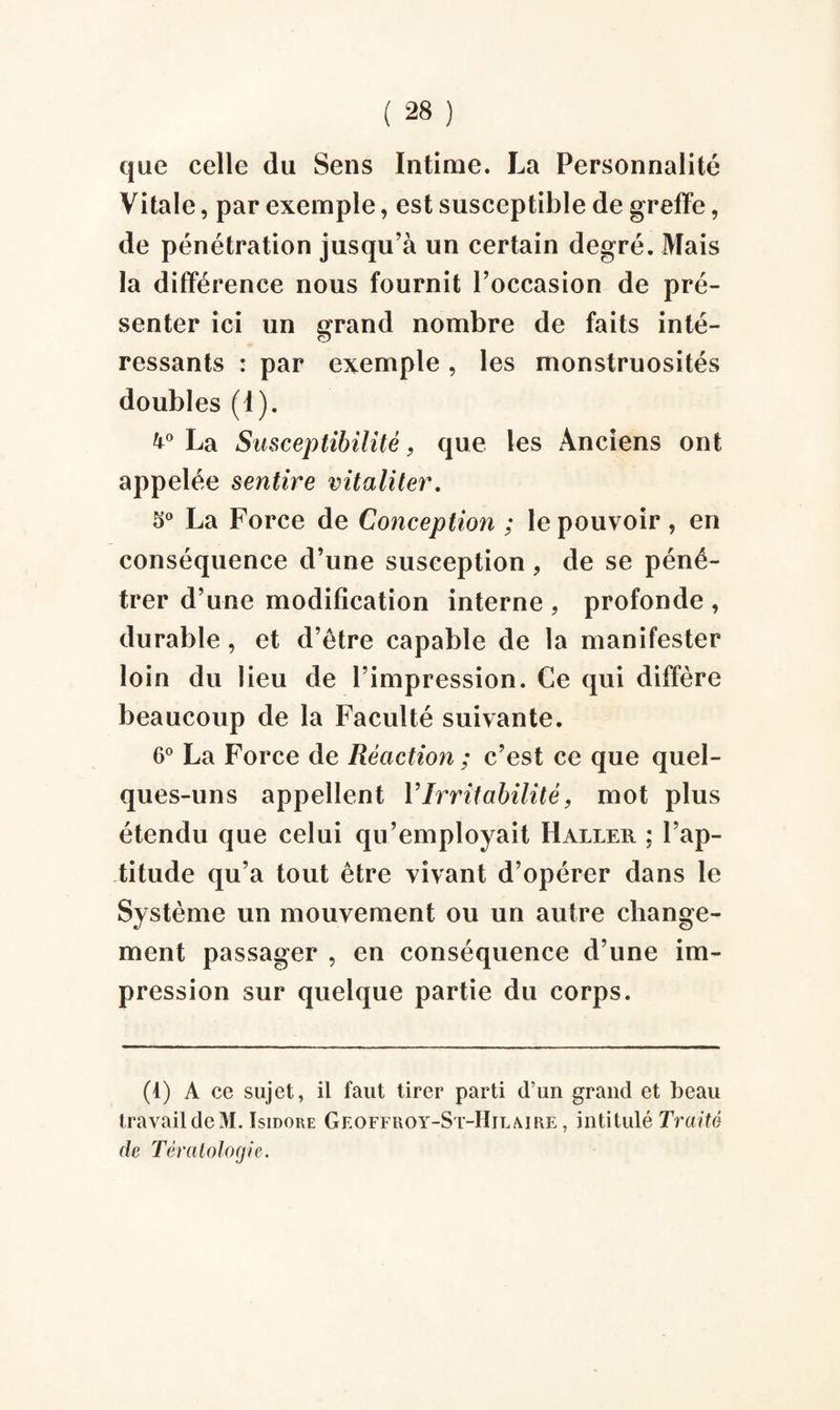 que celle du Sens Intime. La Personnalité Vitale, par exemple, est susceptible de greffe, de pénétration jusqu’à un certain degré. Mais la différence nous fournit l’occasion de pré¬ senter ici un grand nombre de faits inté¬ ressants : par exemple, les monstruosités doubles (I). 4° La Susceptibilité, que les Anciens ont appelée sentire vitaliter. 5° La Force de Conception ; le pouvoir, en conséquence d’une susception, de se péné¬ trer d’une modification interne . profonde , durable, et d’être capable de la manifester loin du lieu de l’impression. Ce qui diffère beaucoup de la Faculté suivante. 6° La Force de Réaction ; c’est ce que quel¬ ques-uns appellent Y Irritabilité, mot plus étendu que celui qu’employait Haller ; l’ap¬ titude qu’a tout être vivant d’opérer dans le Système un mouvement ou un autre change¬ ment passager , en conséquence d’une im¬ pression sur quelque partie du corps. (t) A ce sujet, il faut tirer parti d’un grand et beau travail de M. Isidore Geoffroy-St-Hilaire , intitulé Traité de Tératologie.
