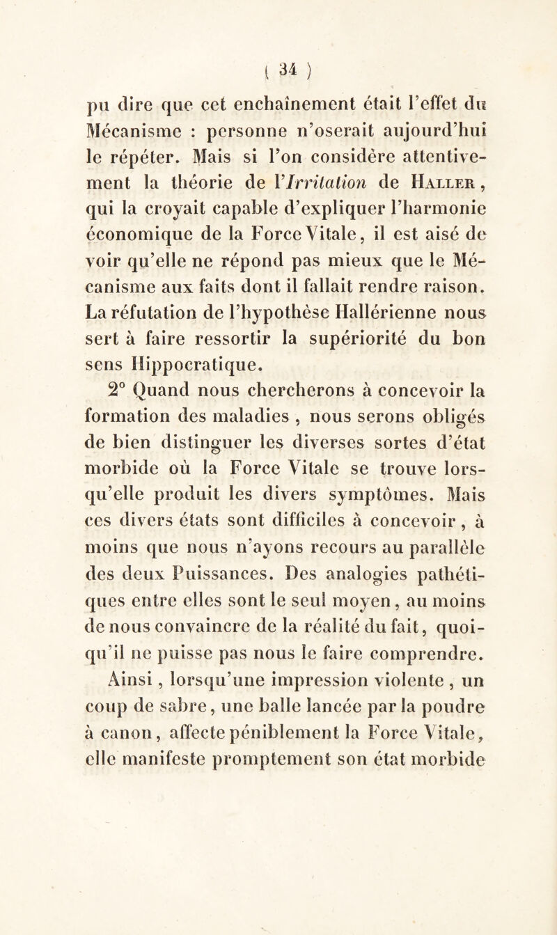 pu dire que cet enchaînement était l'effet du Mécanisme : personne n’oserait aujourd’hui le répéter. Mais si l’on considère attentive¬ ment la théorie de Y Irritation de Haller , qui la croyait capable d’expliquer l’harmonie économique de la Force Vitale, il est aisé de voir qu’elle ne répond pas mieux que le Mé¬ canisme aux faits dont il fallait rendre raison. La réfutation de l’hypothèse Hallérienne nous sert à faire ressortir la supériorité du bon sens Hippocratique. 2° Quand nous chercherons à concevoir la formation des maladies , nous serons obligés de bien distinguer les diverses sortes d’état morbide où la Force Vitale se trouve lors¬ qu’elle produit les divers symptômes. Mais ces divers états sont difficiles à concevoir, à moins que nous n’ayons recours au parallèle des deux Puissances. Des analogies pathéti¬ ques entre elles sont le seul moyen, au moins de nous convaincre de la réalité du fait, quoi¬ qu'il ne puisse pas nous le faire comprendre. Ainsi, lorsqu’une impression violente , un coup de sabre, une balle lancée parla poudre à canon, affecte péniblement la Force Vitale, elle manifeste promptement son état morbide