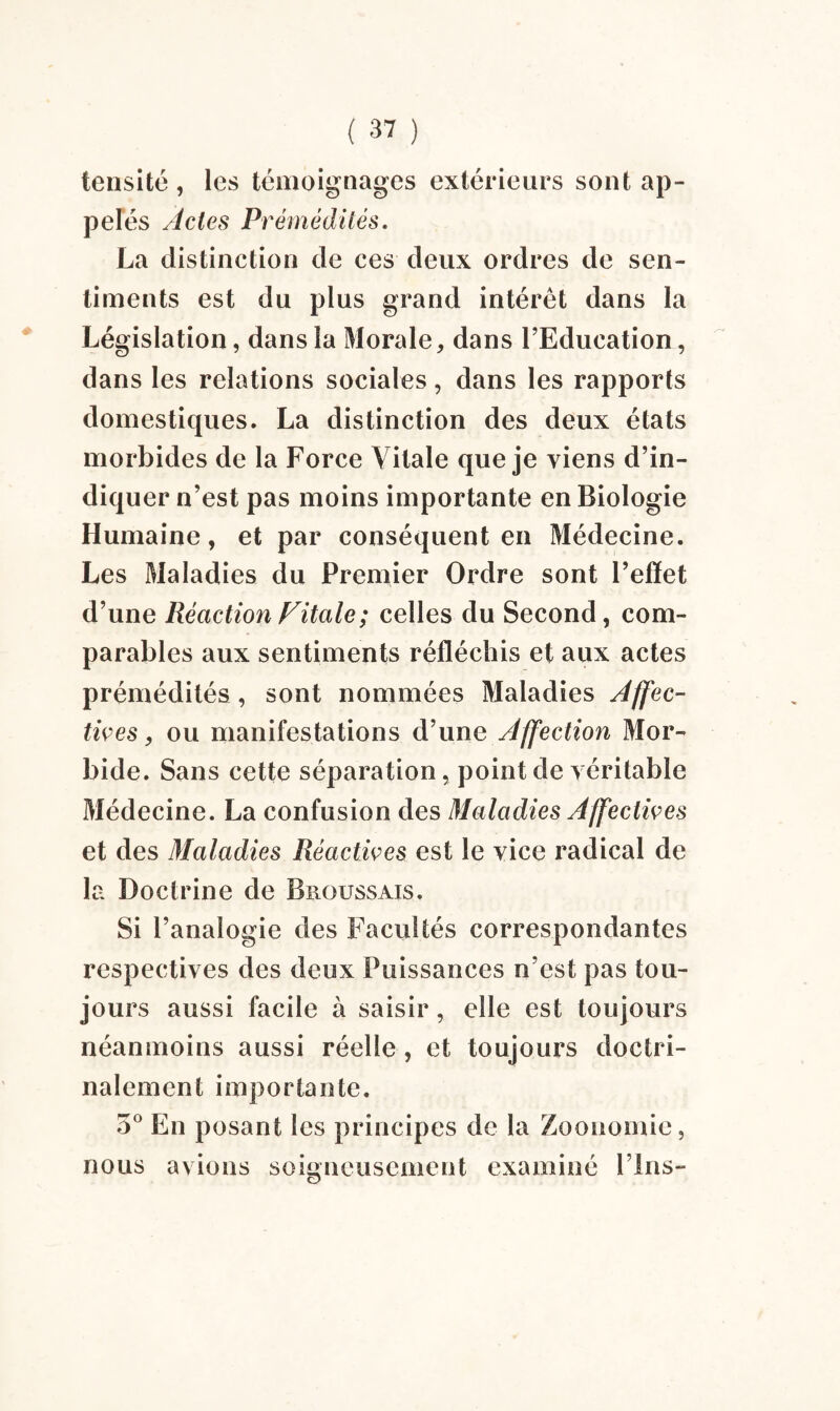 tensité , les témoignages extérieurs sont ap¬ pelés Actes Prémédités. La distinction de ces deux ordres de sen¬ timents est du plus grand intérêt dans la Législation, dans la Morale, dans l’Education, dans les relations sociales, dans les rapports domestiques. La distinction des deux états morbides de la Force Vitale que je viens d’in¬ diquer n’est pas moins importante en Biologie Humaine, et par conséquent en Médecine. Les Maladies du Premier Ordre sont l’effet d’une Réaction Vitale; celles du Second, com¬ parables aux sentiments réfléchis et aux actes prémédités, sont nommées Maladies Affec¬ tives , ou manifestations d’une Affection Mor¬ bide. Sans cette séparation, point de véritable Médecine. La confusion des Maladies Affectives et des Maladies Réactives est le vice radical de la Doctrine de Broussais. Si l’analogie des Facultés correspondantes respectives des deux Puissances n’est pas tou¬ jours aussi facile à saisir, elle est toujours néanmoins aussi réelle, et toujours doctri¬ nalement importante. 5° En posant les principes de la Zoonomie, nous avions soigneusement examiné Fins-