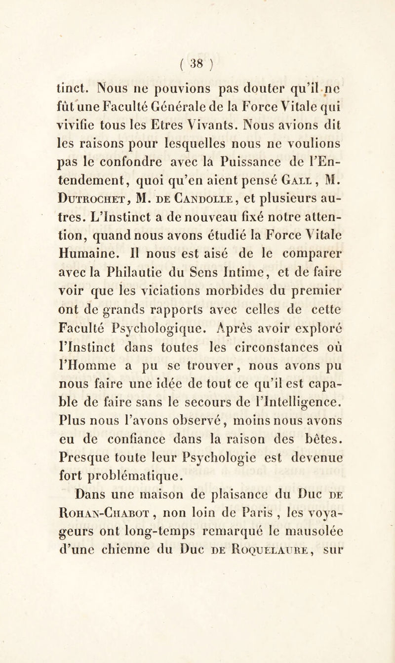 tinct. Nous ne pouvions pas clouter qu’il ne fût une Faculté Générale de la Force Vitale qui vivifie tous les Etres Vivants. Nous avions dit les raisons pour lesquelles nous ne voulions pas le confondre avec la Puissance de l'En¬ tendement , quoi qu’en aient pensé Gale , M. Dutrochet, M. de Caxdolle, et plusieurs au¬ tres. L’Instinct a de nouveau fixé notre atten¬ tion, quand nous avons étudié la Force Vitale Humaine. Il nous est aisé de le comparer avec la Philautie du Sens Intime, et de faire voir que les viciations morbides du premier ont de grands rapports avec celles de cette Faculté Psychologique. Après avoir exploré l’Instinct dans toutes les circonstances où l’Homme a pu se trouver, nous avons pu nous faire une idée de tout ce qu’il est capa¬ ble de faire sans le secours de l’Intelligence. c? Plus nous l’avons observé, moins nous avons eu de confiance dans la raison des bêtes. Presque toute leur Psychologie est devenue fort problématique. Dans une maison de plaisance du Duc de Rohax-Chabot , non loin de Paris , les voya¬ geurs ont long-temps remarqué le mausolée d’une chienne du Duc de Roquelaitre, sur