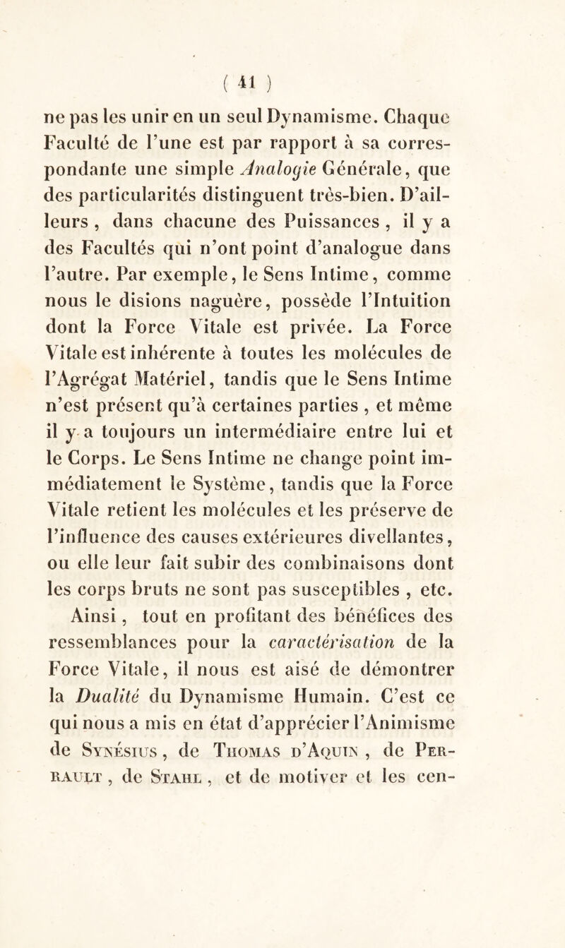 ne pas les unir en un seul Dynamisme. Chaque Faculté de l’une est par rapport à sa corres¬ pondante une simple Analogie Générale, que des particularités distinguent très-bien. D’ail¬ leurs , dans chacune des Puissances , il y a des Facultés qui n’ont point d’analogue dans l’autre. Par exemple, le Sens Intime, comme nous le disions naguère, possède l’Intuition dont la Force Vitale est privée. La Force Vitale est inhérente à toutes les molécules de l’Agrégat Matériel, tandis que le Sens Intime n’est présent qu’à certaines parties , et même il y a toujours un intermédiaire entre lui et le Corps. Le Sens Intime ne change point im¬ médiatement le Système, tandis que la Force Vitale retient les molécules et les préserve de l’influence des causes extérieures diveîîantes, ou elle leur fait subir des combinaisons dont les corps bruts ne sont pas susceptibles , etc. Ainsi, tout en profitant des bénéfices des ressemblances pour la caractérisation de la Force Vitale, il nous est aisé de démontrer la Dualité du Dynamisme Humain. C’est ce qui nous a mis en état d’apprécier l’Animisme de Synésius , de Thomas d’Aquia , de Per¬ rault , de Stahl , et de motiver et les cen-