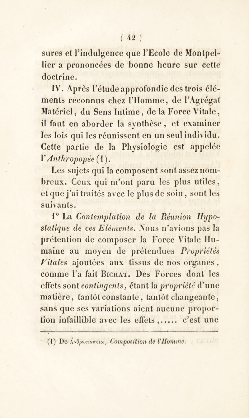 sures et l’indulgence que l’Ecole de Montpel¬ lier a prononcées de bonne heure sur cette doctrine. IV. Après l’étude approfondie des trois élé¬ ments reconnus chez l’Homme, de l’Agrégat Matériel, du Sens Intime, de la Force Vitale, il faut en aborder la synthèse , et examiner les lois qui les réunissent en un seul individu. Cette partie de la Physiologie est appelée FAnthropopée (1 ). Les sujets qui la composent sont assez nom¬ breux. Ceux qui m’ont paru les plus utiles, et que j’ai traités avec le plus de soin , sont les suivants. 1° La Contemplation de la Réunion Hypo- statique de ces Eléments. Nous n’avions pas la prétention de composer la Force Vitale Hu¬ maine au moyen de prétendues Propriétés Vitales ajoutées aux tissus de nos organes, comme l’a fait Bichat. Des Forces dont les effets sont contingents, étant la propriété d’une matière, tantôt constante, tantôt changeante, sans que ses variations aient aucune propor¬ tion infaillible avec les effets ,. c’est une (1) Do Àv(?p«07T07T0ta, Composition de VHomme.