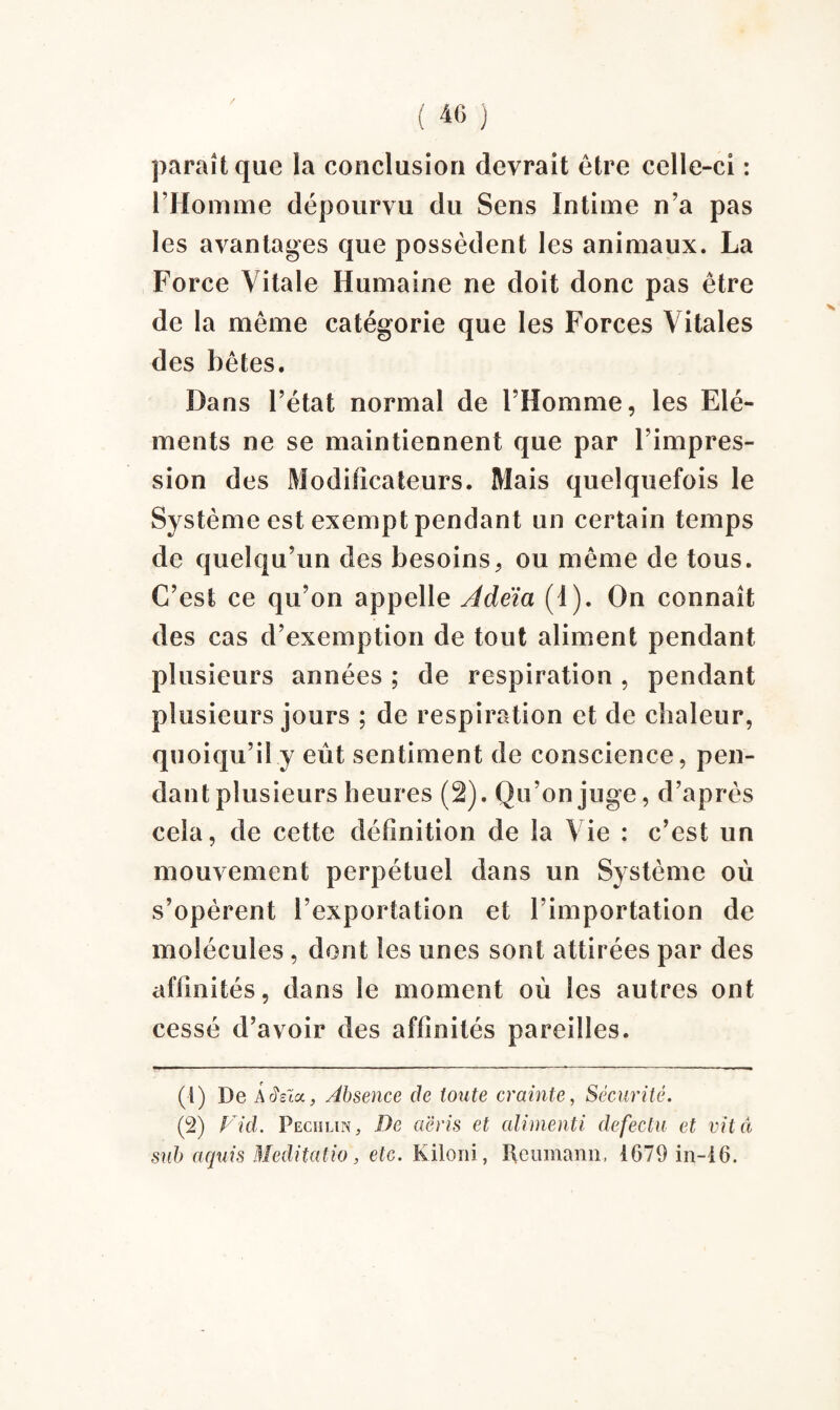 / ( 40 ) paraît que la conclusion devrait être celle-ci : l’Homme dépourvu du Sens Intime n’a pas les avantages que possèdent les animaux. La Force Vitale Humaine ne doit donc pas être de la même catégorie que les Forces Vitales des bêtes. Dans l’état normal de l’Homme, les Elé¬ ments ne se maintiennent que par l’impres¬ sion des Modificateurs. Mais quelquefois le Système est exempt pendant un certain temps de quelqu’un des besoins, ou même de tous. C’est ce qu’on appelle Âdeïa (I). On connaît des cas d’exemption de tout aliment pendant plusieurs années ; de respiration , pendant plusieurs jours ; de respiration et de chaleur, quoiqu’il y eût sentiment de conscience, pen¬ dant plusieurs heures (2). Qu’on juge, d’après cela, de cette définition de la Vie : c’est un mouvement perpétuel dans un Système où s’opèrent l’exportation et l’importation de molécules, dont les unes sont attirées par des affinités, dans le moment où les autres ont cessé d’avoir des affinités pareilles. (1) De A rîsia, Absence de toute crainte, Sécurité. (2) Fid. PEciilin, De aëris et alimenti defectu et vit ci snb aquis Meditcitio, etc. Kiloni, Reumann, 4679 in-46.