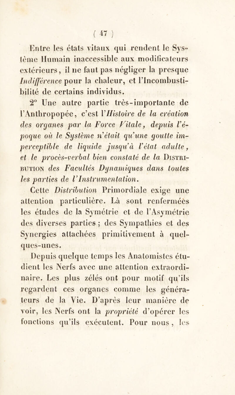 Entre les états vitaux qui rendent le Sys¬ tème Humain inaccessible aux modificateurs extérieurs, il ne faut pas négliger la presque Indifférence pour la chaleur, et l’Incombusti¬ bilité de certains individus. 2° Une autre partie très-importante de i’Ânthropopée, c’est VHistoire de la création des organes par la Force Vitale9 depuis l’é¬ poque où le Système n’était qu’une goutte im¬ perceptible de liquide jusqu’à l’état adulte, et le procès-verbal bien constaté de la Distri¬ bution des Facultés Dynamiques dans toutes les parties de l’Instrumentation. Cette Distribution Primordiale exige une attention particulière. Là sont renfermées les études de la Symétrie et de l’Asymétrie des diverses parties ; des Sympathies et des Synergies attachées primitivement à quel¬ ques-unes. Depuis quelque temps les Anatomistes étu¬ dient les Nerfs avec une attention extraordi¬ naire. Les plus zélés ont pour motif qu’ils regardent ces organes comme les généra¬ teurs de la Vie. D’après leur manière de voir, les Nerfs ont la propriété d’opérer les fonctions qu’ils exécutent. Pour nous , les
