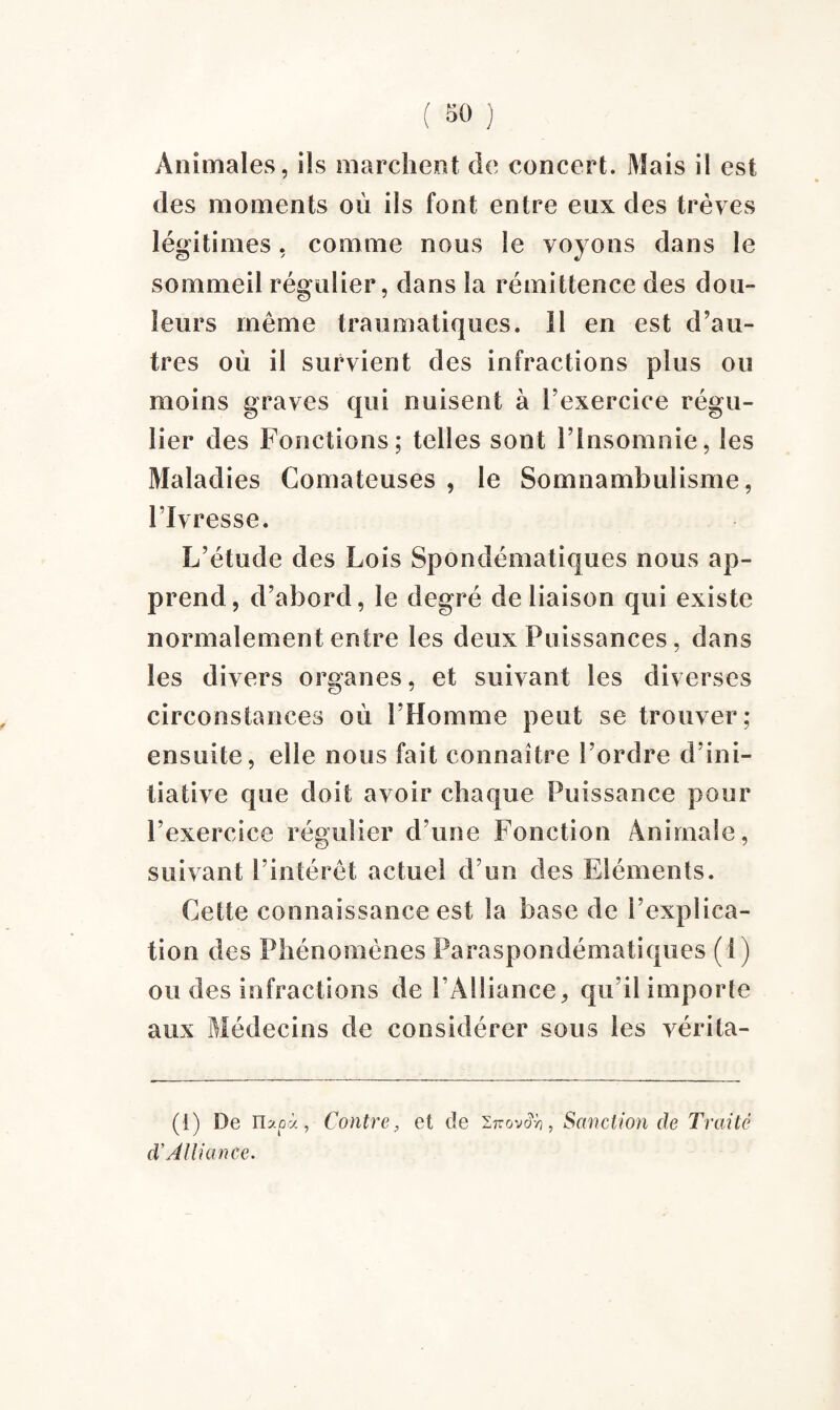 Animales, ils marchent de concert. Mais il est des moments où ils font entre eux des trêves légitimes, comme nous le voyons dans le sommeil régulier, dans la rémittence des dou¬ leurs même traumatiques. Il en est d’au¬ tres où il survient des infractions plus ou moins graves qui nuisent à l’exercice régu¬ lier des Fonctions; telles sont l’Insomnie, les Maladies Comateuses , le Somnambulisme, l’Ivresse. L’étude des Lois Spondématiques nous ap¬ prend, d’abord, le degré de liaison qui existe normalement entre les deux Puissances, dans les divers organes, et suivant les diverses circonstances où l’Homme peut se trouver; ensuite, elle nous fait connaître l’ordre d’ini¬ tiative que doit avoir chaque Puissance pour l’exercice régulier d’une Fonction Animale, suivant l’intérêt actuel d’un des Eléments. Cette connaissance est la base de l’explica¬ tion des Phénomènes Paraspondématiques (S) ou des infractions de l’Alliance, qu’il importe aux Médecins de considérer sous les vérita- (1) De nxpà, Contre, et de i-ovoh, Sanction de Traité cV Alliance.
