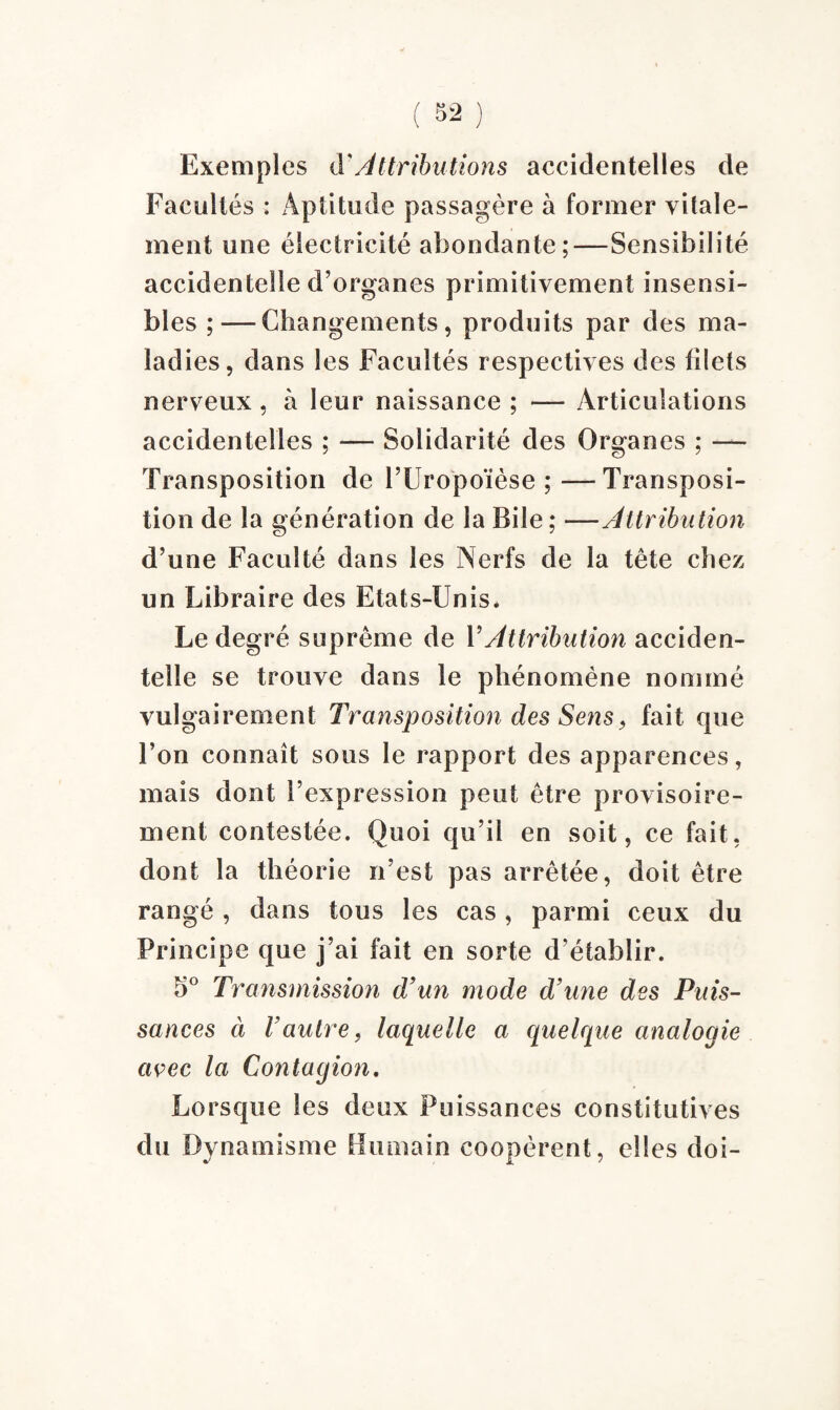 Exemples à'Attributions accidentelles de Facultés : A pli tu de passagère à former vifale- ment une électricité abondante;—Sensibilité accidentelle d’organes primitivement insensi¬ bles ; — Changements, produits par des ma¬ ladies, dans les Facultés respectives des filets nerveux, à leur naissance ; — Articulations accidentelles ; — Solidarité des Organes ; — Transposition de l’Uropoïèse ; —Transposi¬ tion de la génération de la Bile; —Attribution d’une Faculté dans les Nerfs de la tête chez un Libraire des Etats-Unis. Le degré suprême de Y Attribution acciden¬ telle se trouve dans le phénomène nommé vulgairement Transposition des Sens, fait que l’on connaît sous le rapport des apparences, mais dont l’expression peut être provisoire¬ ment contestée. Quoi qu’il en soit, ce fait, dont la théorie n’est pas arrêtée, doit être rangé , dans tous les cas , parmi ceux du Principe que j’ai fait en sorte d’établir. 5° Transmission d’un mode d’une des Puis¬ sances à Vautre, laquelle a quelque analogie avec la Contagion. Lorsque les deux Puissances constitutives du Dynamisme Humain coopèrent, elles doi-