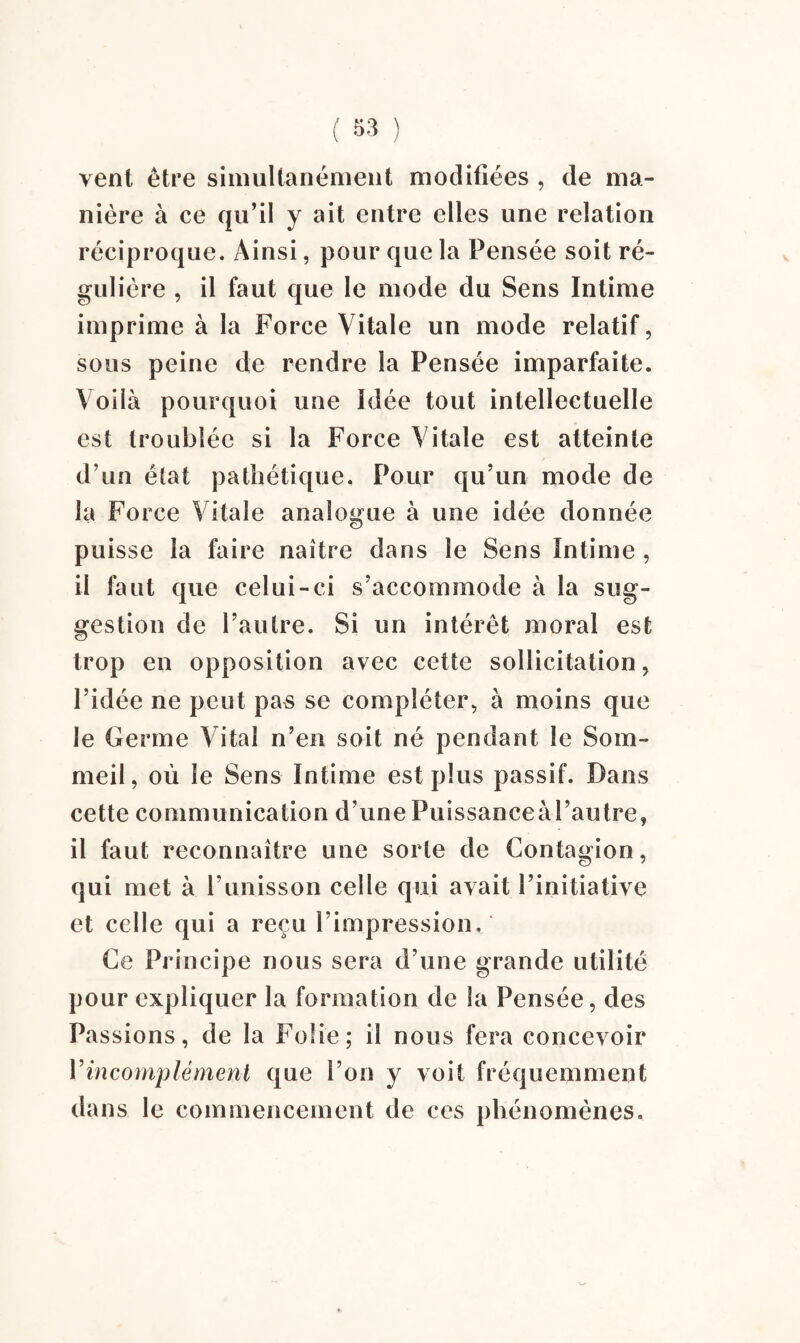 vent être simultanément modifiées , de ma¬ nière à ce qu’il y ait entre elles une relation réciproque. Ainsi, pour que la Pensée soit ré¬ gulière , il faut que le mode du Sens Intime imprime à la Force Vitale un mode relatif, sous peine de rendre la Pensée imparfaite. Voilà pourquoi une Idée tout intellectuelle est troublée si la Force Vitale est atteinte d’un état pathétique. Pour qu’un mode de la Force Vitale analogue à une idée donnée puisse la faire naître dans le Sens Intime , il faut que celui-ci s’accommode à la sug¬ gestion de l’autre. Si un intérêt moral est trop en opposition avec cette sollicitation, l’idée ne peut pas se compléter, à moins que le Germe Vital n’en soit né pendant le Som¬ meil, où le Sens Intime est plus passif. Dans cette communication d’une Puissanceàl’autre, il faut reconnaître une sorte de Contagion, qui met à l’unisson celle qui avait l’initiative et celle qui a reçu l’impression. Ce Principe nous sera d’une grande utilité pour expliquer la formation de la Pensée, des Passions, de la Folie; il nous fera concevoir Vincomplément que l’on y voit fréquemment dans le commencement de ces phénomènes.