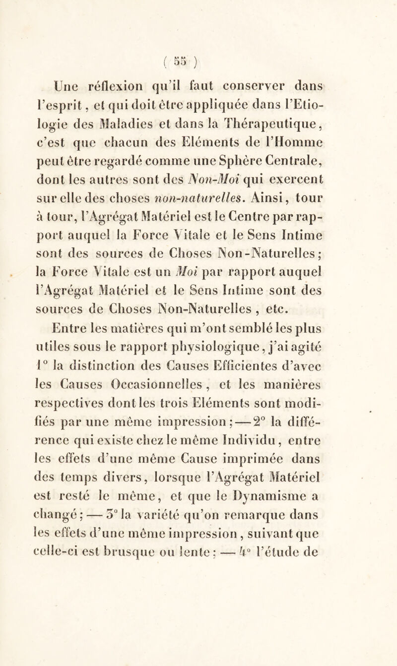 Une réflexion qu’il faut conserver dans l’esprit, et qui doit être appliquée dans l’Etio¬ logie des Maladies et dans la Thérapeutique, c’est que chacun des Eléments de l’Homme peut être regardé comme une Sphère Centrale, dont les autres sont des Non-Moi qui exercent sur elle des choses non-naturelles. Ainsi, tour à tour, l’Agrégat Matériel est le Centre par rap¬ port auquel la Force Vitale et le Sens Intime sont des sources de Choses Non-Naturelles; la Force Vitale est un Moi par rapport auquel l’Agrégat Matériel et le Sens Intime sont des sources de Choses Non-Naturelles , etc. Entre les matières qui m’ont semblé les plus utiles sous le rapport physiologique, j’ai agité 1° la distinction des Causes Efficientes d’avec les Causes Occasionnelles , et les manières respectives dont les trois Eléments sont modi¬ fiés par une même impression ; —2° la diffé¬ rence qui existe chez le même Individu, entre les effets d’une même Cause imprimée dans des temps divers, lorsque l’Agrégat Matériel est resté le même, et que le Dynamisme a changé ; — 5° la variété qu’on remarque dans les effets d’une même impression , suivant que celle-ci est brusque ou lente ; — k° l’étude de