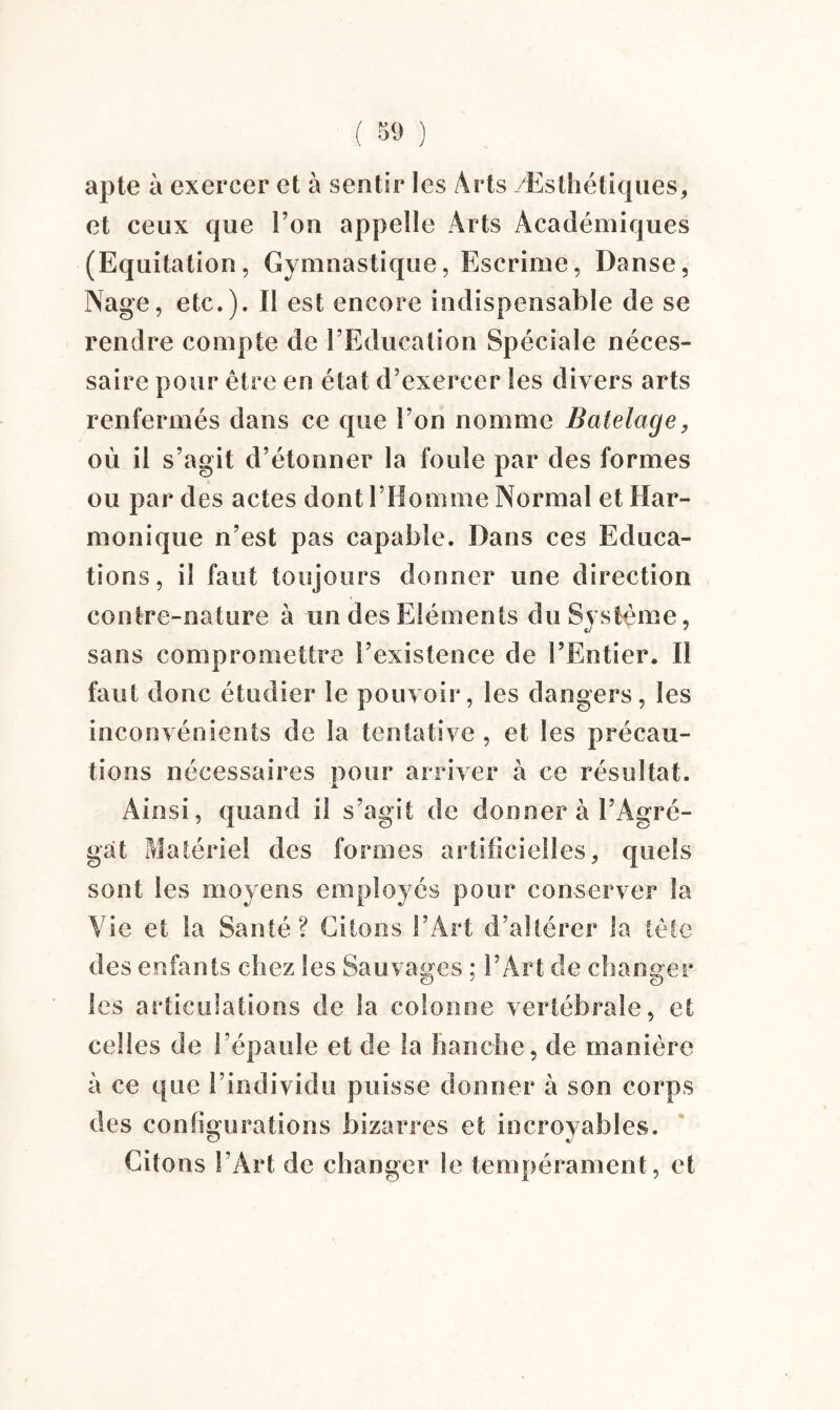 ( 69 ) apte à exercer et à sentir les Arts /Esthétiques* et ceux que l’on appelle Arts Académiques (Equitation, Gymnastique, Escrime, Danse, Nage, etc.). Il est encore indispensable de se rendre compte de l’Education Spéciale néces¬ saire pour être en état d’exercer les divers arts renfermés dans ce que l’on nomme Batelage* où il s’agit d’étonner la foule par des formes ou par des actes dont l’Homme Normal et Har¬ monique n’est pas capable. Dans ces Educa¬ tions, il faut toujours donner une direction contre-nature à un des Eléments du Système, sans compromettre l’existence de l’Entier. Il faut donc étudier le pouvoir, les dangers, les inconvénients de la tentative , et les précau¬ tions nécessaires pour arriver à ce résultat. Ainsi, quand il s’agit de donner à l’Agré¬ gat Matériel des formes artificielles* quels sont les moyens employés pour conserver la Vie et la Santé? Citons l’Art d’altérer la tête des enfants chez les Sauvages ; l’Art de changer les articulations de la colonne vertébrale, et celles de l’épaule et de la hanche, de manière à ce que l’individu puisse donner à son corps des configurations bizarres et incroyables. Citons l’Art de changer le tempérament, et