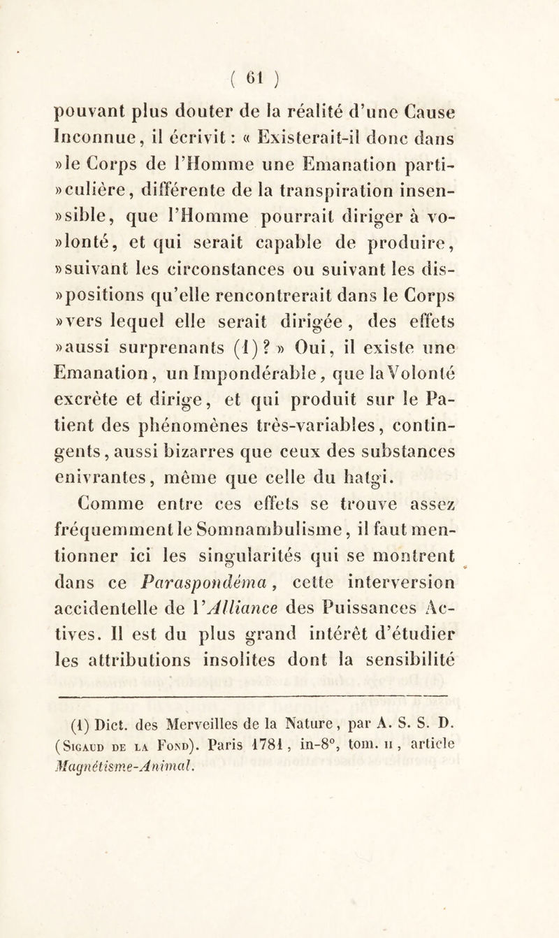 pouvant plus douter de la réalité d’une Cause Inconnue, il écrivit: « Existerait-il donc dans »îe Corps de l’Homme une Emanation parti¬ culière, différente de la transpiration insen- »sible, que l’Homme pourrait diriger à vo- »lonté, et qui serait capable de produire, » suivant les circonstances ou suivant les dis- » positions qu’elle rencontrerait dans le Corps «vers lequel elle serait dirigée, des effets «aussi surprenants (1)? » Oui, il existe une Emanation, un Impondérable, que la Volonté excrète et dirige, et qui produit sur le Pa¬ tient des phénomènes très-variables, contin¬ gents, aussi bizarres que ceux des substances enivrantes, même que celle du hatgi. Comme entre ces effets se trouve assez fréquemment le Somnambulisme, il faut men¬ tionner ici les singularités qui se montrent dans ce Pciraspondêma, cette interversion accidentelle de VAlliance des Puissances Ac¬ tives. Il est du plus grand intérêt d’étudier les attributions insolites dont la sensibilité (t) Dict. des Merveilles de la Nature, par A. S. S. D. (Sigàud DE LA Fond). Paris 1781, in-8°, tom. ii , article Magn étism e -A ni mal.