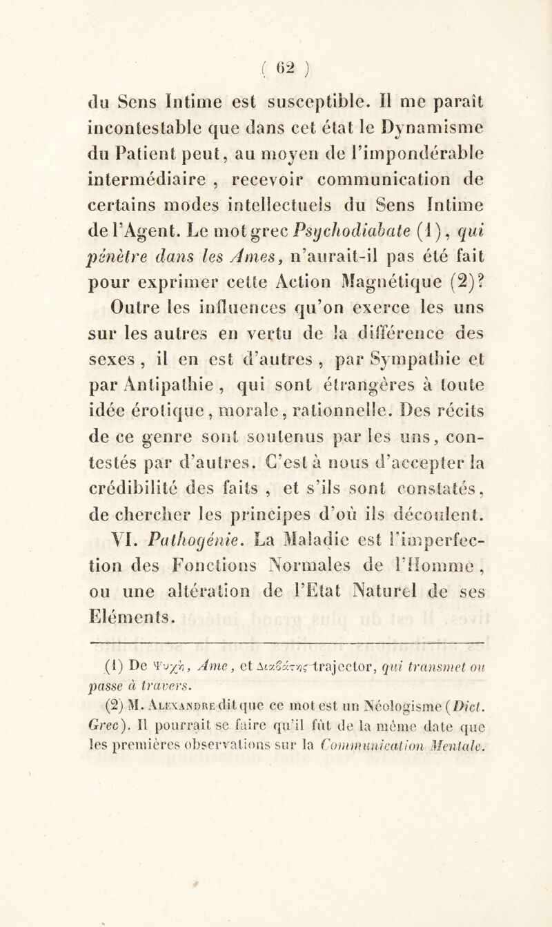 ( (>1 2 ) du Sens Intime est susceptible. Il me paraît incontestable que dans cet état le Dynamisme du Patient peut, au moyen de l’impondérable intermédiaire , recevoir communication de certains modes intellectuels du Sens Intime de l’Agent. Le mot grec Psychodiabate (1 ), qui pénètre dans les Ames, n’aurait-il pas été fait pour exprimer celte Action Magnétique (2)? Outre les influences qu’on exerce les uns sur les autres en vertu de la différence des sexes , il en est d’autres , par Sympathie et par Antipathie , qui sont étrangères à toute idée érotique, morale, rationnelle. Des récits de ce genre sont soutenus par les uns, con¬ testés par d’autres. C’est à nous d’accepter la crédibilité des faits , et s’ils sont constatés, de chercher les principes d’où ils découlent. VI. Pathogénie. La Maladie est l'imperfec¬ tion des Fonctions Normales de l'Homme , ou une altération de l’Etat Naturel de ses Eléments. (1) De '¥vyh, Ame, et Aiaoaryjrtrajector, qui transmet ou passe à travers. (2) M. Alexandre dit que ce mot est un Néologisme (Dict. Grec). Il pourrait se faire qiril fût de la même date que les premières observations sur la Communication Mentale.