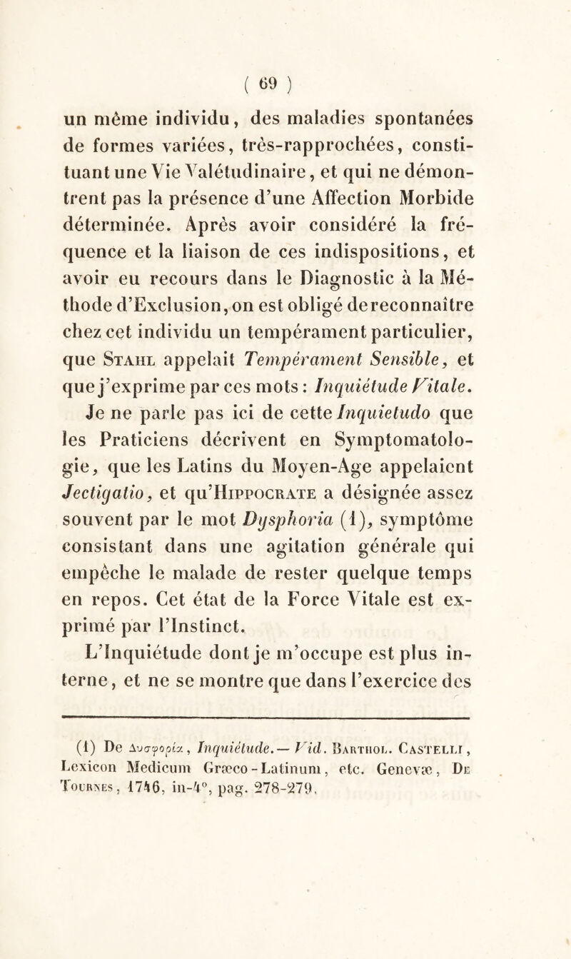 un même individu, des maladies spontanées de formes variées, très-rapprochées, consti¬ tuant une Vie Valétudinaire, et qui ne démon¬ trent pas la présence d’une Affection Morbide déterminée. Après avoir considéré la fré¬ quence et la liaison de ces indispositions, et avoir eu recours dans le Diagnostic à la Mé¬ thode d’Exclusion, on est obligé dereconnaître chez cet individu un tempérament particulier, que Stahl appelait Tempérament Sensible, et que j ’exprime par ces mots : Inquiétude Vitale. Je ne parle pas ici de cette Inquietudo que les Praticiens décrivent en Symptomatolo¬ gie, que les Latins du Moyen-Age appelaient Jectigatio, et qu’Hippocrate a désignée assez souvent par le mot Dysphoria (i), symptôme consistant dans une agitation générale qui empêche le malade de rester quelque temps en repos. Cet état de la Force Vitale est ex¬ primé par l’Instinct. L’Inquiétude dont je m’occupe est plus in¬ terne , et ne se montre que dans l’exercice des (1) De Avo-tjpopist, Inquiétude. — Vid. Barthol. Castelli, Lexicon Medicum Græco - Latinum, etc. Genevæ , De Tournes, 1746, in-4°, pag. 278-279,