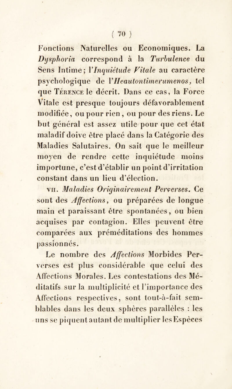 Fondions Naturelles ou Economiques. La Dysphoria correspond à la Turbulence du Sens Intime; I’Inquiétude Vitale au caractère psychologique de 1’Heaulontimerumenos, tel que Terence le décrit. Dans ce cas, la Force Vitale est presque toujours défavorablement modifiée, ou pour rien, ou pour des riens. Le but général est assez utile pour que cet état maladif doive être placé dans la Catégorie des Maladies Salutaires. On sait que le meilleur moyen de rendre cette inquiétude moins importune, c’est d’établir un point d’irritation constant dans un lieu d’élection. vïi. Maladies Originairement Perverses. Ce sont des Affections, ou préparées de longue main et paraissant être spontanées, ou bien acquises par contagion. Elles peuvent être comparées aux préméditations des hommes passionnés. Le nombre des Affections Morbides Per¬ verses est plus considérable que celui des Affections Morales. Les contestations des Mé¬ ditatifs sur la multiplicité et l’importance des Affections respectives, sont tout-à-fait sem¬ blables dans les deux sphères parallèles : les uns se piquent autant de multiplier les Espèces