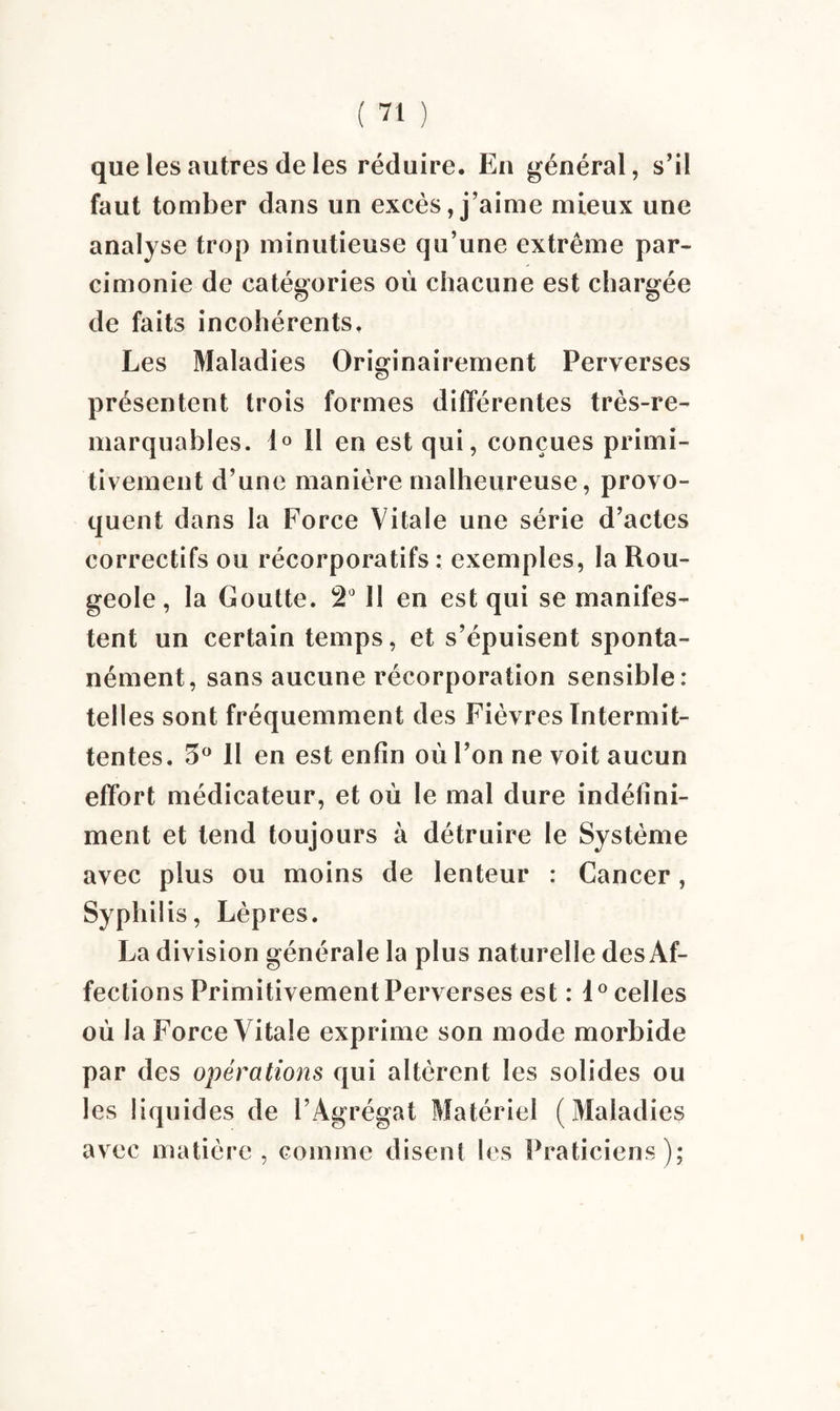 que les autres de les réduire. En général, s’il faut tomber dans un excès, j’aime mieux une analyse trop minutieuse qu’une extrême par¬ cimonie de catégories où chacune est chargée de faits incohérents. Les Maladies Originairement Perverses présentent trois formes différentes très-re¬ marquables. 1° il en est qui, conçues primi¬ tivement d’une manière malheureuse, provo¬ quent dans la Force Vitale une série d’actes correctifs ou récorporatifs : exemples, la Rou¬ geole , la Goutte. 2° 11 en est qui se manifes¬ tent un certain temps, et s’épuisent sponta¬ nément, sans aucune récorporation sensible: telles sont fréquemment des Fièvres Intermit¬ tentes. 5° 11 en est enfin où l’on ne voit aucun effort médicateur, et où le mal dure indéfini¬ ment et tend toujours à détruire le Système avec plus ou moins de lenteur : Cancer, Syphilis, Lèpres. La division générale la plus naturelle des Af¬ fections Primitivement Perverses est : 1 ° celles où la Force Vitale exprime son mode morbide par des opérations qui altèrent les solides ou les liquides de l’Agrégat Matériel (Maladies avec matière, comme disent les Praticiens);