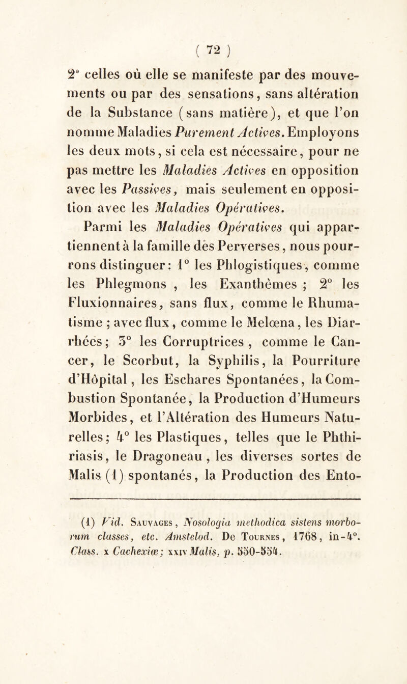 2° celles où elle se manifeste par des mouve¬ ments ou par des sensations, sans altération de la Substance (sans matière), et que l’on nomme Maladies Purement Actives. Employons les deux mots, si cela est nécessaire, pour ne pas mettre les Maladies Actives en opposition avec les Passives, mais seulement en opposi¬ tion avec les Maladies Opératives. Parmi les Maladies Opératives qui appar¬ tiennent à la famille des Perverses, nous pour¬ rons distinguer : 4° les Phlogistiques, comme les Phlegmons , les Exanthèmes ; 2° les Fluxionnaires, sans flux, comme le Rhuma¬ tisme ; avec llux, comme le Melœna, les Diar¬ rhées ; 3° les Corruptrices , comme le Can¬ cer, le Scorbut, la Syphilis, la Pourriture d’Hôpital, les Eschares Spontanées, la Com¬ bustion Spontanée, la Production d’Humeurs Morbides, et l’Altération des Humeurs Natu¬ relles; h° les Plastiques, telles que le Phthi- riasis, le Dragoneau, les diverses sortes de Malis (1) spontanés, la Production des Ento- (1) Vid. Sauvages , Nosologia methodica sistens morbo- rum classes, etc. Amstelod. De Tournes, 1768, in-^°. Class. x Cachexiœ; xxi\ Malis, p. 550-85&.