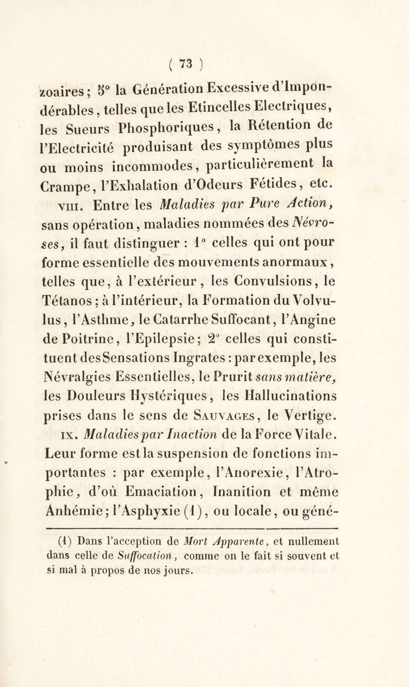 zoaires; !l>° la Gcncration Excessive d lui pou dérablcs, telles que les Etincelles Electriques, les Sueurs Phosphoriques, la Rétention de l’Electricité produisant des symptômes plus ou moins incommodes, particulièrement la Crampe, l’Exhalation d’Odeurs Fetides, etc. viii. Entre les Maladies par Pare Action, sans opération, maladies nommées des Névro¬ ses, il faut distinguer : 1° celles qui ont pour forme essentielle des mouvements anormaux, telles que, à l’extérieur, les Convulsions, le Tétanos ; à l’intérieur, la Formation du Volvu- lus, l’Asthme, le Catarrhe Suffocant, l’Angine de Poitrine, l’Epilepsie; 2° celles qui consti¬ tuent des Sensations Ingrates : par exemple, les Névralgies Essentielles, le Prurit sans matière, les Douleurs Hystériques, les Hallucinations prises dans le sens de Sauvages, le Vertige. ix. Maladies par Inaction de la Force Vitale. Leur forme est la suspension de fonctions im¬ portantes : par exemple, l’Anorexie, l’Atro¬ phie, d’où Emaciation, Inanition et même Anhémie; PAsphyxie (I), ou locale, ou géné- (1) Dans l’acception de Mort Apparente, et nullement dans celle de Suffocation, comme on le fait si souvent et si mal à propos de nos jours.