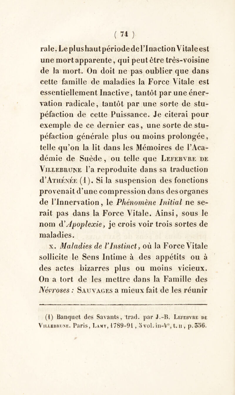 raie. Le plus haut période de l’Inaction Vitale est une mort apparente, qui peut être très-voisine de la mort. On doit ne pas oublier que dans cette famille de maladies la Force Vitale est essentiellement Inactive, tantôt par une éner¬ vation radicale, tantôt par une sorte de stu¬ péfaction de cette Puissance. Je citerai pour exemple de ce dernier cas, une sorte de stu¬ péfaction générale plus ou moins prolongée, telle qu’on la lit dans les Mémoires de l’Aca¬ démie de Suède, ou telle que Lefebvre de Villebrune l’a reproduite dans sa traduction d’Athénée (1). Si la suspension des fonctions provenait d’une compression dans des organes de l’Innervation, le Phénomène Initial ne se¬ rait pas dans la Force Vitale. Ainsi, sous le nom d’Apoplexie, je crois voir trois sortes de maladies. x. Maladies de l’Instinct, où la Force Vitale sollicite le Sens Intime à des appétits ou à des actes bizarres plus ou moins vicieux. On a tort de les mettre dans la Famille des Nécroses : Sauvages a mieux fait de les réunir (1) Banquet des Savants, trad. par J.-B. Lefebvre de Villebrune. Paris, Lamy, 1789-91,2J vol. in-4°, t. u , p.ood.