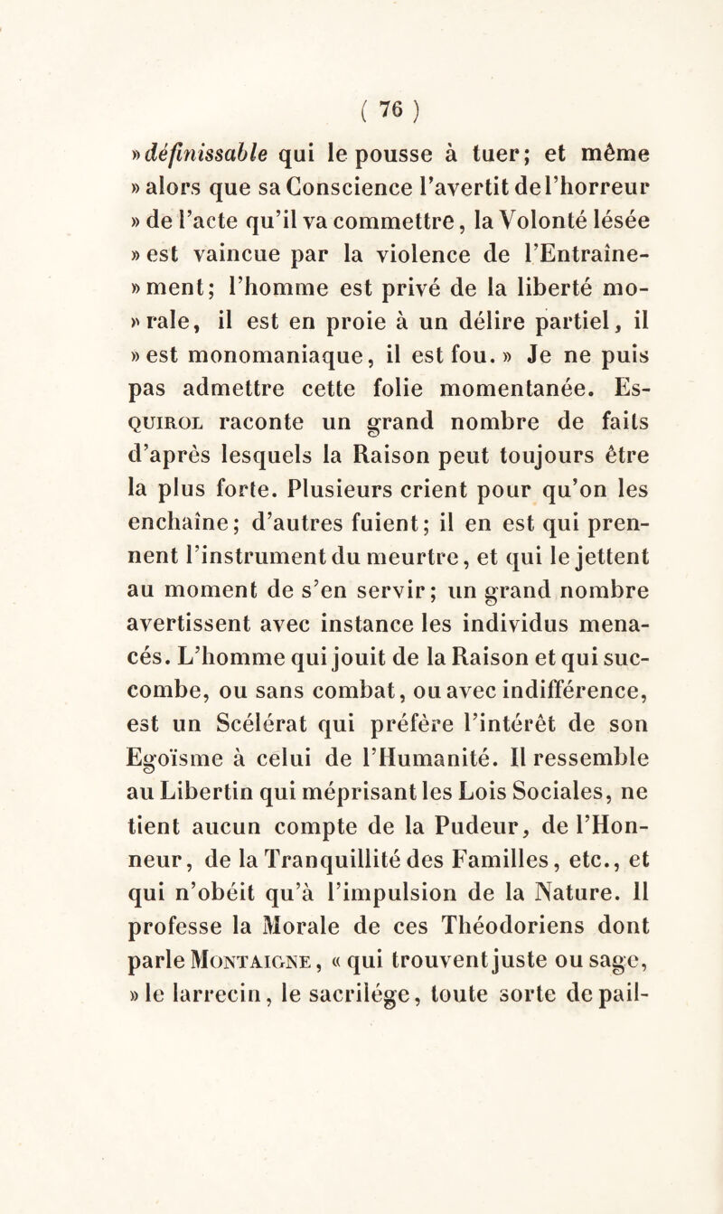 »définissable qui le pousse à tuer; et même » alors que sa Conscience l'avertit de l’horreur » de Pacte qu’il va commettre, la Volonté lésée » est vaincue par la violence de l’Entraîne- »ment; l’homme est privé de la liberté mo- »rale, il est en proie à un délire partiel, il » est monomaniaque, il est fou.» Je ne puis pas admettre cette folie momentanée. Es- quirol raconte un grand nombre de faits d’après lesquels la Raison peut toujours être la plus forte. Plusieurs crient pour qu’on les enchaîne; d’autres fuient; il en est qui pren¬ nent l’instrument du meurtre, et qui le jettent au moment de s’en servir; un grand nombre avertissent avec instance les individus mena¬ cés. L’homme qui jouit de la Raison et qui suc¬ combe, ou sans combat, ou avec indifférence, est un Scélérat qui préfère l’intérêt de son Egoïsme à celui de l’Humanité. Il ressemble au Libertin qui méprisant les Lois Sociales, ne tient aucun compte de la Pudeur, de l’Hon¬ neur , de la Tranquillité des Familles, etc., et qui n’obéit qu’à l’impulsion de la Nature. 11 professe la Morale de ces Théodoriens dont parle Montaigne , « qui trouvent juste ou sage, »le larrecin, le sacrilège, toute sorte depail-