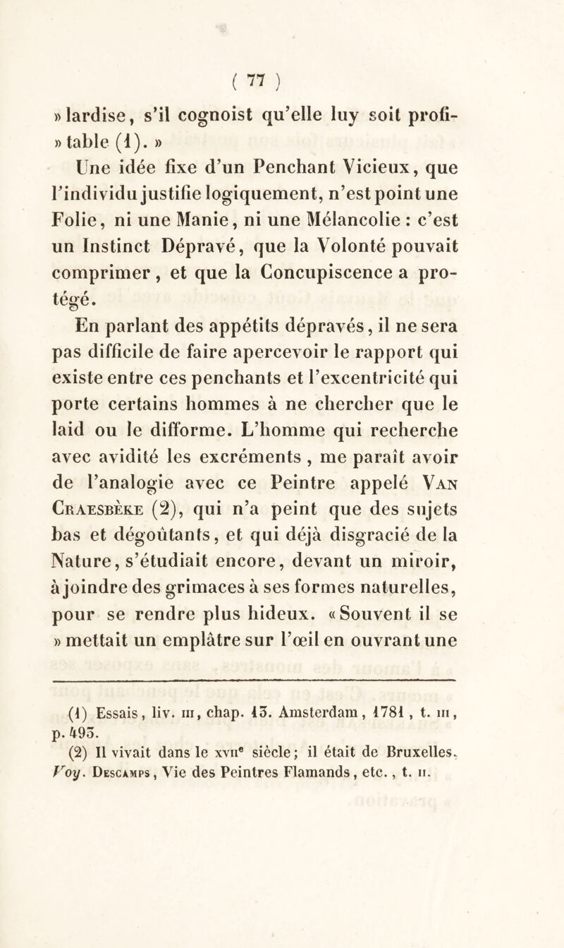 » lardise, s’il cognoist qu’elle luy soit profi- » table (1). » Une idée fixe d’un Penchant Vicieux, que l’individu justifie logiquement, n’est point une Folie, ni une Manie, ni une Mélancolie : c’est un Instinct Dépravé, que la Volonté pouvait comprimer, et que la Concupiscence a pro¬ tégé. En parlant des appétits dépravés, il ne sera pas difficile de faire apercevoir le rapport qui existe entre ces penchants et l’excentricité qui porte certains hommes à ne chercher que le laid ou le difforme. L’homme qui recherche avec avidité les excréments , me paraît avoir de l’analogie avec ce Peintre appelé Van Craesbèke (2), qui n’a peint que des sujets bas et dégoûtants, et qui déjà disgracié de la Nature, s’étudiait encore, devant un miroir, à joindre des grimaces à ses formes naturelles, pour se rendre plus hideux. «Souvent il se » mettait un emplâtre sur l’œil en ouvrant une (4) Essais, liv. iii, chap. 45. Amsterdam, 4781 , t. ni, p.495. (2) Il vivait dans le xvn® siècle ; il était de Bruxelles. Voy. Descamps, Vie des Peintres Flamands, etc., t. ii.