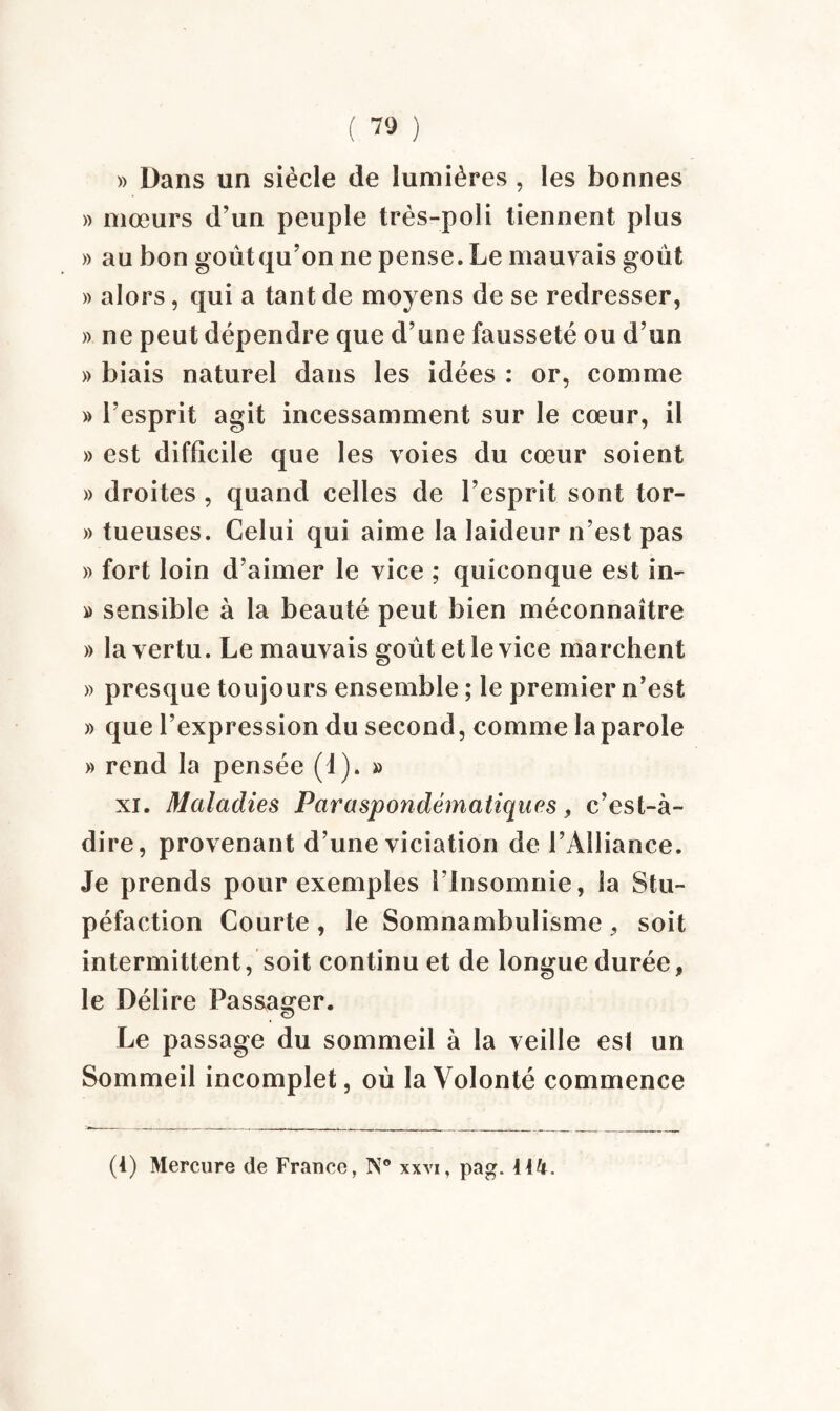 ( ™ ) » Dans un siècle de lumières , les bonnes » mœurs d’un peuple très-poli tiennent plus » au bon goût qu’on ne pense. Le mauvais goût » alors, qui a tant de moyens de se redresser, » ne peut dépendre que d’une fausseté ou d’un » biais naturel dans les idées : or, comme » l’esprit agit incessamment sur le cœur, il » est difficile que les voies du cœur soient » droites , quand celles de l’esprit sont tor- » tueuses. Celui qui aime la laideur n’est pas » fort loin d’aimer le vice ; quiconque est in- » sensible à la beauté peut bien méconnaître » la vertu. Le mauvais goût et le vice marchent » presque toujours ensemble ; le premier n’est » que l’expression du second, comme la parole » rend la pensée (1). » xi. Maladies Paraspondématiques, c’est-à- dire, provenant d’une viciation de l’Alliance. Je prends pour exemples l’insomnie, la Stu¬ péfaction Courte , le Somnambulisme , soit intermittent, soit continu et de longue durée, le Délire Passager. Le passage du sommeil à la veille es! un Sommeil incomplet, où la Volonté commence