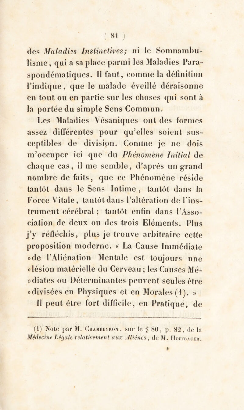 des Maladies Instinctives ; ni le Somnambu¬ lisme, qui a sa place parmi les Maladies Para- spondématiques. Il faut, comme la définition l’indique, que le malade éveillé déraisonne en tout ou en partie sur les choses qui sont à la portée du simple Sens Commun. Les Maladies Vésaniques ont des formes assez différentes pour qu’elles soient sus¬ ceptibles de division. Comme je ne dois m’occuper ici que du Phénomène Initial de chaque cas, il me semble, d’après un grand nombre de faits, que ce Phénomène réside tantôt dans le Sens Intime , tantôt dans la Force Vitale, tantôt dans l’altération de l’ins¬ trument cérébral ; tantôt enfin dans l’Asso¬ ciation de deux ou des trois Eléments. Plus j’y réfléchis, plus je trouve arbitraire cette proposition moderne. « La Cause Immédiate »de l’Aliénation Mentale est toujours une » lésion matérielle du Cerveau; les Causes Mé- »diates ou Déterminantes peuvent seules être » divisées en Physiques et en Morales (1). » Il peut être fort difficile, en Pratique, de (1) INote par M. Chambeyron, sur le § 80, p. 82, de la Médecine Légale relativement aux Aliénés, de 31. Hoffbauek.