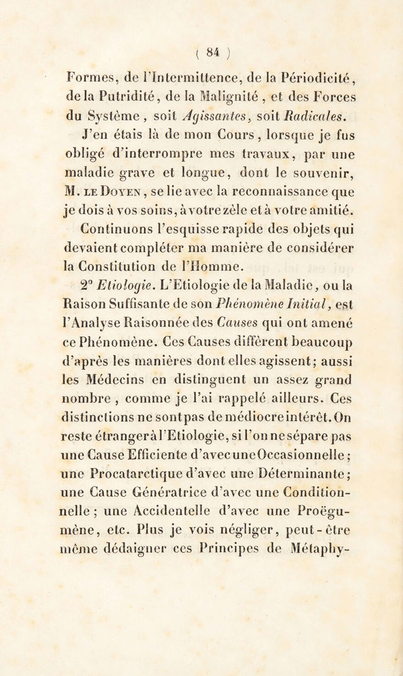 Formes, de l’Intermittence, de la Périodicité, delà Putridité, de Sa Malignité , et des Forces du Système, soit Agissantes > soit Radicales. J’en étais là de mon Cours, lorsque je fus obligé d’interrompre mes travaux, par une maladie grave et longue, dont le souvenir, M. le Doyen , se lie avec la reconnaissance que je dois à vos soins, à votre zèle et à votre amitié. Continuons l’esquisse rapide des objets qui devaient compléter ma manière de considérer la Constitution de l’Homme. 2° Etiologie. L’Etiologie de la Maladie, ou la Raison Suffisante de son Phénomène Initial, est l’Analyse Raisonnée des Causes qui ont amené ce Phénomène. Ces Causes diffèrent beaucoup d’après les manières dont elles agissent; aussi les Médecins en distinguent un assez grand nombre , comme je l’ai rappelé ailleurs. Ces distinctions ne sont pas de médiocre intérêt. On reste étrangeràl’Etiologie, si l’onnesépare pas une Cause Efficiente d’avec une Occasionnelle ; une Procatarctique d’avec une Déterminante; une Cause Génératrice d’avec une Condition¬ nelle ; une Accidentelle d’avec une Proëgu- mème, etc. Plus je vois négliger, peut-être même dédaigner ces Principes de Métaphy-