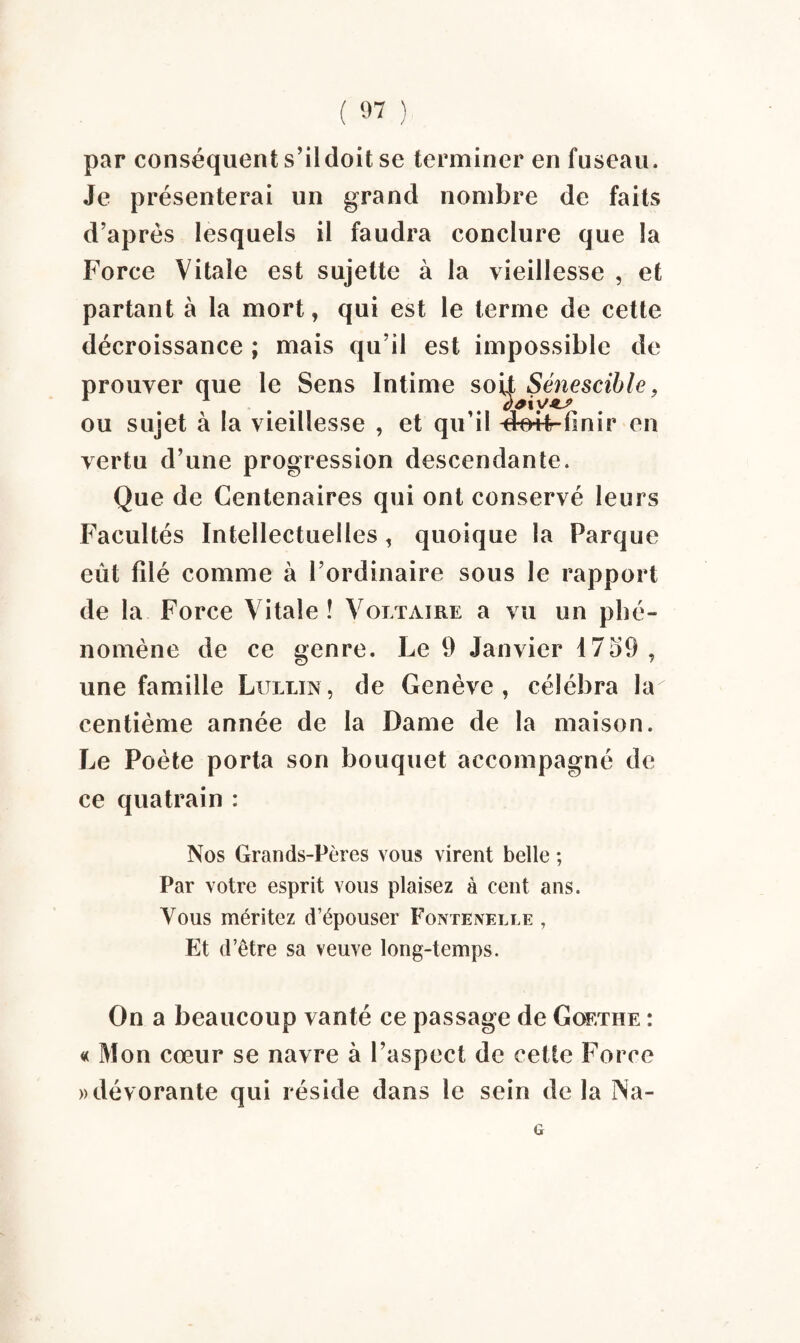 par conséquent s’il doit se terminer en fuseau. Je présenterai un grand nombre de faits d’après lesquels il faudra conclure que la Force Vitale est sujette à la vieillesse , et partant à la mort, qui est le terme de cette décroissance ; mais qu’il est impossible de prouver que le Sens Intime soi| Sénescible, ou sujet à la vieillesse , et qu’il -dm-Ffinir en vertu d’une progression descendante. Que de Centenaires qui ont conservé leurs Facultés Intellectuelles, quoique la Parque eût filé comme à l’ordinaire sous le rapport de la Force Vitale ! Voltaire a vu un phé¬ nomène de ce genre. Le 9 Janvier 1759, une famille Lullin, de Genève, célébra \à centième année de la Dame de la maison. Le Poète porta son bouquet accompagné de ce quatrain : Nos Grands-Pères vous virent belle ; Par votre esprit vous plaisez à cent ans. Vous méritez d’épouser FontEnelle , Et d’être sa veuve long-temps. On a beaucoup vanté ce passage de Goethe : « Mon cœur se navre à l’aspect de cette Force » dévorante qui réside dans le sein de la Na- G