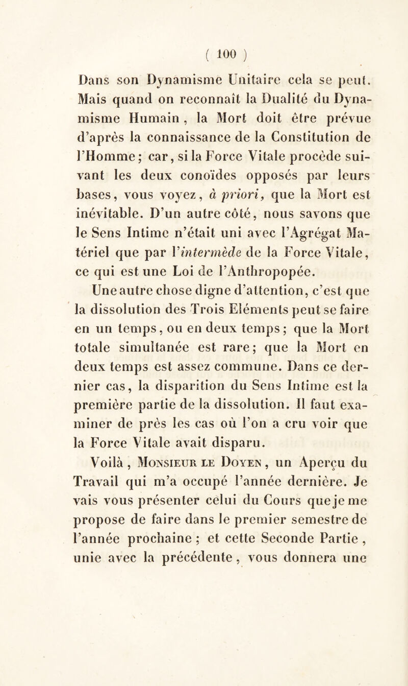 Dans son Dynamisme Unitaire cela se peut. Mais quand on reconnaît la Dualité du Dyna¬ misme Humain, la Mort doit être prévue d’après la connaissance de la Constitution de l’Homme ; car, si la Force Vitale procède sui¬ vant les deux conoïdes opposés par leurs bases, vous voyez, à priori, que la Mort est inévitable. D’un autre côté, nous savons que le Sens Intime n’était uni avec l’Agrégat Ma¬ tériel que par Vintermède de la Force Vitale, ce qui est une Loi de l’Anthropopée. Une autre chose digne d’attention, c’est que la dissolution des Trois Eléments peut se faire en un temps, ou en deux temps; que la Mort totale simultanée est rare; que la Mort en deux temps est assez commune. Dans ce der¬ nier cas, la disparition du Sens Intime est la première partie de la dissolution. Il faut exa¬ miner de près les cas où l’on a cru voir que la Force Vitale avait disparu. Voilà, Monsieur le Doyen, un Aperçu du Travail qui m’a occupé l’année dernière. Je vais vous présenter celui du Cours que je me propose de faire dans le premier semestre de l’année prochaine ; et cette Seconde Partie , unie avec la précédente, vous donnera une
