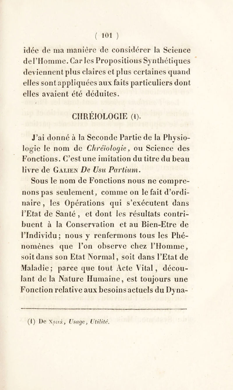 idée de ma manière de considérer la Science del’Homme. Car les Propositions Synthétiques deviennent plus claires et plus certaines quand elles sont appliquées aux faits particuliers dont elles avaient été déduites. CHRÉIOLOGIE (i). J’ai donné à la Seconde Partie de la Physio¬ logie le nom de Chrêïologie9 ou Science des Fonctions. C’est une imitation du titre du beau livre de Galien De Usu Partium. Sous le nom de Fonctions nous ne compre¬ nons pas seulement^ comme on le fait d’ordi¬ naire , les Opérations qui s’exécutent dans l’Etat de Santé , et dont les résultats contri¬ buent à la Conservation et au Bien-Etre de l’Individu; nous y renfermons tous les Phé¬ nomènes que l’on observe chez l’Homme, soit dans son Etat Normal, soit dans l’Etat de Maladie; parce que tout Acte Vital, décou¬ lant de la Nature Humaine, est toujours une Fonction relative aux besoins actuels du Dyna- (1) De Xoaà, Usage, Utilité.